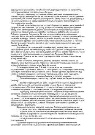 розміщуються різні засоби, які забезпечують відповідний вплив на екрани РЛС,
теплопеленгаторів а приладів нічного бачення.
З метою створення у противника хибного уявлення відносно напрямку
головного удару атака і розвиток наступу можуть здійснюватися з застосуванням
освітлювальних засобів на декількох напрямках, у тому числі і на другорядному, а
на напрямку головного удару підрозділи можуть атакувати без застосування
освітлювальних засобів.
Бойовий порядок бригади при прориві оборони противника вночі звичайної
будується в два ешелони. При цьому до першого ешелону через ускладнення
вводу вночі в бій підрозділів другого ешелону (загальновійськового резерву)
виділяється така кількість сил і засобів, яка повинна забезпечити виконання
бойового завдання, без вводу в бій другого ешелону (загальновійськового
резерву). З цією метою батальйонам першого ешелону доцільно придавати більш,
ніж вдень артилерії та інших засобів посилення. В склад першого ешелону
механізованої бригади частіше включають механізовані батальйони. В танковій
бригаді в першому ешелоні звичайно наступають механізований та один-два
танкові батальйони.
Другий ешелон (загальновійськовий резерв) використовується для
нарощування зусиль та темпу наступу на світанку. До його складу призначаються
один-два батальйони, яким завчасно додається частина засобів посилення, через
складність їх перепідпорядкування в темний час. Танковий батальйон
механізованої бригади діє частіше в другому ешелоні в готовності до розвитку
успіху на світанку.
Склад тактичного повітряного десанту, рейдових загонів і загонів, що
обходять може бути меншими в порівнянні з денними умовами, але кількість цих
елементів бойового порядку може бути збільшена.
По іншому визначається бойовий порядок, коли наступ вночі є
продовженням та розвитком денного. В таких умовах до складу першого ешелону
може бути призначена менша частина сил та засобів бригади. Це залежить від
глибини бойового завдання, сили опору противника, стану своїх підрозділів.
В бойових завданнях командир бригади додатково визначає:
- батальйонам першого ешелону - рубежі, якими необхідно оволодіти до
світанку;
- бригадній артилерійській групі - завдання по знищенню, придушенню
засобів освітлення та осліпленню приладів нічного бачення противника,
освітленню його об’єктів та місцевості, постановці світових орієнтирів (створів),
позначенні напрямків та створеню пожеж в розташуванні противника;
- підрозділу протиповітряної оборони - завдання по боротьбі із засобами
світлового забезпечення противника та переходу від нічних дій до денних.
При використанні льотного ресурсу підрозділу бойових вертольотів, що
підтримує, слід враховувати можливість його застосовування тільки для ударів по
об’єктам противника, які освітлюються. Для цього використовуються, перш за все,
засоби військ, що наступають, а також некеровані освітлювальні ракети, які
запускаються з вертольотів.
В основних питаннях взаємодії командир бригади додатково визначає:
- порядок світлового забезпечення за завданнями, рубежами та часом;
- порядок відбиття можливих контратак противника вночі та на світанку;
- заходи із закріплення захоплених рубежів та забезпечення безупинного
переходу від нічних дій до денних;
- сигнали для позначення свого місцезнаходження та взаємного
розпізнавання. Я
Особливості організації управління обумовлені різким обмеженням
можливості спостереження, зниженням ефективності роботи радіостанцій КХ-
 