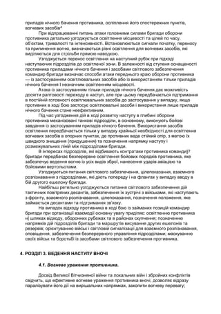приладів нічного бачення противника, осліплення його спостережних пунктів,
вогневих засобів^
При відпрацюванні питань атаки головними силами бригади оборони
противника детально узгоджується освітлення місцевості та цілей по часу,
об’єктам, тривалості та інтенсивності. Встановлюються сигнали початку, переносу
та припинення вогню, визначаються рівні освітлення для вогневих засобів, які
виділяються для стрільби прямою наводкою.
Узгоджується перенос освітлення на наступний рубіж при підході
наступаючих підрозділів до освітленої зони. В залежності від ступеня оснащеності
противника приладами нічного бачення і засобами світлового забезпечення
командир бригади визначає способи атаки переднього краю оборони противника
— із застосуванням освітлювальних засобів або із використанням тільки приладів
нічного бачення І незначним освітленням місцевості.
Атака із застосуванням тільки приладів нічного бачення дає можливість
досягти раптовості переходу в наступ, але при цьому передбачається підтримання
в постійній готовності освітлювальних засобів до застосування у випадку, якщо
противник в ході бою застосує освітлювальні засоби і використання лише приладів
нічного бачення стане неефективним.
Під час узгодження дій в ході розвитку наступу в глибині оборони
противника механізовані танкові підрозділи, в основному, виконують бойові
завдання із застосуванням приладів нічного бачення. Використання засобів
освітлення передбачається тільки у випадку крайньої необхідності для освітлення
вогневих засобів в опорних пунктах, де противник веде стійкий опір, з метою їх
швидкого знищення (придушення) та позначення напрямку наступу і
розмежувальних ліній між підрозділами бригади.
В інтересах підрозділів, які відбивають контратаки противника команди]?
бригади передбачає безперервне освітлення бойових порядків противника, яке
забезпечує ведення вогню із усіх видів зброї, нанесення ударів авіацією та
бойовими вертольотами.
Узгоджуються питання світлового забезпечення, цілепоказання, взаємного
розпізнавання з підрозділами, які діють попереду і на флангах у випадку вводу в
бій другого ешелону бригади.
Найбільш ретельно узгоджуються питання світлового забезпечення дій
тактичних повітряних десантів, забезпечення їх зустрічі з військами, які наступають
з фронту, взаємного розпізнавання, цілепоказання, позначення положення, яке
займається десантами та підтримання зв’язку.
На випадок відходу противника в ході бою із займаних позицій командир
бригади при організації взаємодії основну увагу приділяє: освітленню противника
н| шляхах відходу, оборонних рубежах та в районах скупчення; позначенню
напрямків дій підрозділів бригади та маршрутів висування других ешелонів та
резервів; орієнтуванню військ і світловій сигналізації для взаємного розпізнавання,
оповіщення, забезпечення безперервного управління підрозділами; маскуванню
своїх військ та боротьбі із засобами світлового забезпечення противника.
4. РОЗДІЛ 3. ВЕДЕННЯ НАСТУПУ ВНОЧІ
4.1. Вогневе ураження противника.
Досвід Великої Вітчизняної війни та локальних війн і збройних конфліктів
свідчить, що ефективне вогневе ураження противника вночі, дозволяє відразу
паралізувати його дії на вирішальних напрямках, захопити вогневу перевагу;
 