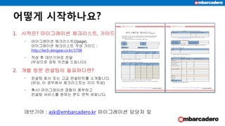 어떻게 시작하나요?
1. 시작은? 마이그레이션 체크리스트, 가이드
‒ 마이그레이션 체크리스트(2page),
마이그레이션 체크리스트 작성 가이드 :
http://tech.devgear.co.kr/1708
‒ 작성 후 데브기어로 전달
(무상으로 검토 의견을 드립니다)
2. 개별 방문 컨설팅이 필요하다면?
‒ 컨설팅 회사 또는 고급 컨설턴트를 소개합니다.
(유상, 이 경우에서 체크리스트는 미리 작성)
‒ 혹시! 마이그레이션 경험이 풍부하고
컨설팅 서비스를 원하는 분도 연락 바랍니다.
데브기어 : ask@embarcadero.kr 마이그레이션 담당자 앞
 