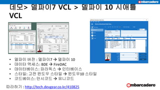 데모> 델파이7 VCL > 델파이 10 시애틀
VCL
• 델파이 버전 : 델파이7  델파이 10
• 데이터 액세스: BDE  FireDAC
• 데이터베이스: 파라독스  인터베이스
• 스타일: 고전 윈도우 스타일  윈도우10 스타일
• 코드베이스: 안시코드  유니코드
따라하기 : http://tech.devgear.co.kr/410825
 