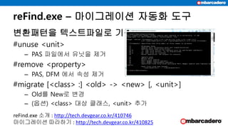 변환패턴을 텍스트파일로 기록
#unuse <unit>
– PAS 파일에서 유닛을 제거
#remove <property>
– PAS, DFM 에서 속성 제거
#migrate [<class> :] <old> -> <new> [, <unit>]
– Old를 New로 변경
– (옵션) <class> 대상 클래스, <unit> 추가
reFind.exe – 마이그레이션 자동화 도구
reFind.exe 소개 : http://tech.devgear.co.kr/410746
마이그레이션 따라하기 : http://tech.devgear.co.kr/410825
 