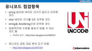 유니코드 점검항목
• string 길이와 데이터 크기가 같다고 간주한
코드
• char 데이터 크기를 1로 간주한 코드
• string을 AnsiString으로 간주한 코드
• 잠재적으로 수정될 필요가 있을 수 있는
코드 들
– 자세히 보기 : http://tech.devgear.co.kr/405017
• 유니코드 검토 대상 분석 도구 이용
– http://tech.devgear.co.kr/417354
 