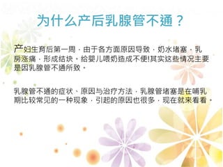 为什么产后乳腺管不通？
产妇生育后第一周，由于各方面原因导致，奶水堵塞，乳
房涨痛，形成结块。给婴儿喂奶造成不便!其实这些情况主要
是因乳腺管不通所致。
乳腺管不通的症状、原因与治疗方法，乳腺管堵塞是在哺乳
期比较常见的一种现象，引起的原因也很多，现在就来看看。
 