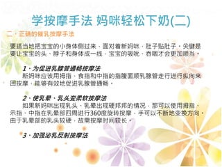 学按摩手法 妈咪轻松下奶(二)
二、正确的催乳按摩手法
要适当地把宝宝的小身体侧过来，面对着新妈咪，肚子贴肚子。关键是
要让宝宝的头、脖子和身体成一线，宝宝的吸吮、吞咽才会更加顺当。
1、为促进乳腺管通畅按摩法
新妈咪应该用拇指、食指和中指的指腹面顺乳腺管走行进行纵向来
回按摩，能够有效地促进乳腺管通畅。
2、使乳晕、乳头变柔软按摩法
如果新妈咪出现乳头、乳晕出现硬邦邦的情况，那可以使用拇指、
示指、中指在乳晕部四周进行360度旋转按摩，手可以不断地变换方向。
由于乳晕部的乳头较硬，故需按摩时间较长。
3、加强泌乳反射按摩法
 