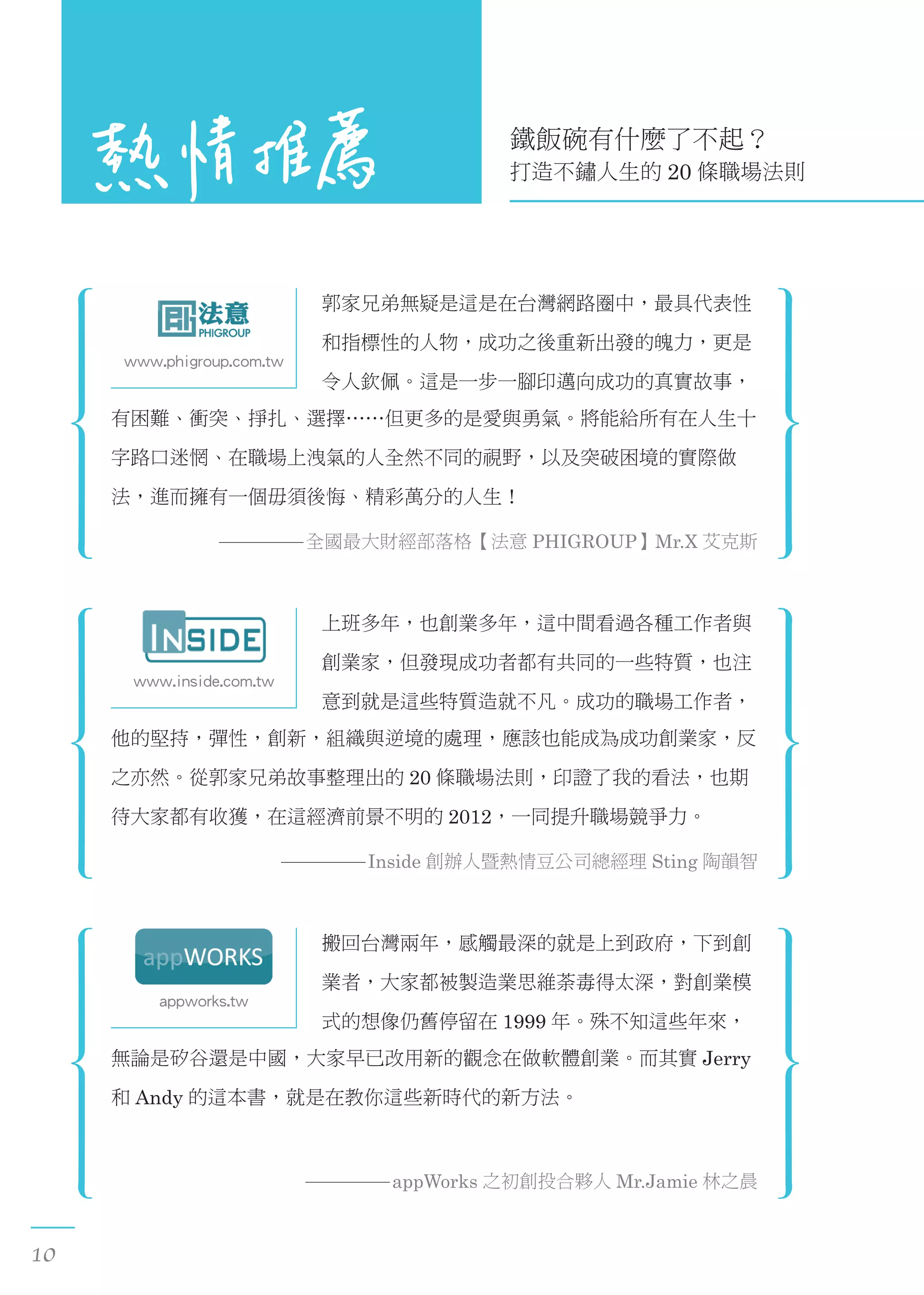 www.phigroup.com.tw
郭家兄弟無疑是這是在台灣網路圈中，最具代表性
和指標性的人物，成功之後重新出發的魄力，更是
令人欽佩。這是一步一腳印邁向成功的真實故事，
有困難、衝突、掙扎、選擇……但更多的是愛與勇氣。將能給所有在人生十
字路口迷惘、在職場上洩氣的人全然不同的視野，以及突破困境的實際做
法，進而擁有一個毋須後悔、精彩萬分的人生！
全國最大財經部落格【法意 PHIGROUP】Mr.X 艾克斯
10
appworks.tw
搬回台灣兩年，感觸最深的就是上到政府，下到創
業者，大家都被製造業思維荼毒得太深，對創業模
式的想像仍舊停留在 1999 年。殊不知這些年來，
無論是矽谷還是中國，大家早已改用新的觀念在做軟體創業。而其實 Jerry
和 Andy 的這本書，就是在教你這些新時代的新方法。
appWorks 之初創投合夥人 Mr.Jamie 林之晨
鐵飯碗有什麼了不起？
打造不鏽人生的 20 條職場法則
www.inside.com.tw
上班多年，也創業多年，這中間看過各種工作者與
創業家，但發現成功者都有共同的一些特質，也注
意到就是這些特質造就不凡。成功的職場工作者，
他的堅持，彈性，創新，組織與逆境的處理，應該也能成為成功創業家，反
之亦然。從郭家兄弟故事整理出的 20 條職場法則，印證了我的看法，也期
待大家都有收獲，在這經濟前景不明的 2012，一同提升職場競爭力。
Inside 創辦人暨熱情豆公司總經理 Sting 陶韻智
 
