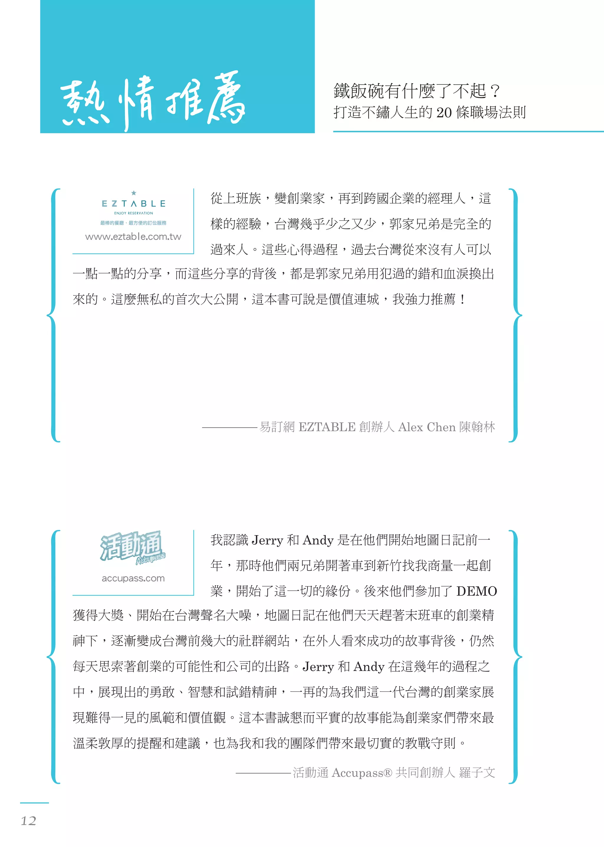 鐵飯碗有什麼了不起？
打造不鏽人生的 20 條職場法則
www.eztable.com.tw
從上班族，變創業家，再到跨國企業的經理人，這
樣的經驗，台灣幾乎少之又少，郭家兄弟是完全的
過來人。這些心得過程，過去台灣從來沒有人可以
一點一點的分享，而這些分享的背後，都是郭家兄弟用犯過的錯和血淚換出
來的。這麼無私的首次大公開，這本書可說是價值連城，我強力推薦！
易訂網 EZTABLE 創辦人 Alex Chen 陳翰林
accupass.com
我認識 Jerry 和 Andy 是在他們開始地圖日記前一
年，那時他們兩兄弟開著車到新竹找我商量一起創
業，開始了這一切的緣份。後來他們參加了 DEMO
獲得大獎、開始在台灣聲名大噪，地圖日記在他們天天趕著末班車的創業精
神下，逐漸變成台灣前幾大的社群網站，在外人看來成功的故事背後，仍然
每天思索著創業的可能性和公司的出路。Jerry 和 Andy 在這幾年的過程之
中，展現出的勇敢、智慧和試錯精神，一再的為我們這一代台灣的創業家展
現難得一見的風範和價值觀。這本書誠懇而平實的故事能為創業家們帶來最
溫柔敦厚的提醒和建議，也為我和我的團隊們帶來最切實的教戰守則。
活動通 Accupass® 共同創辦人 羅子文
12
 