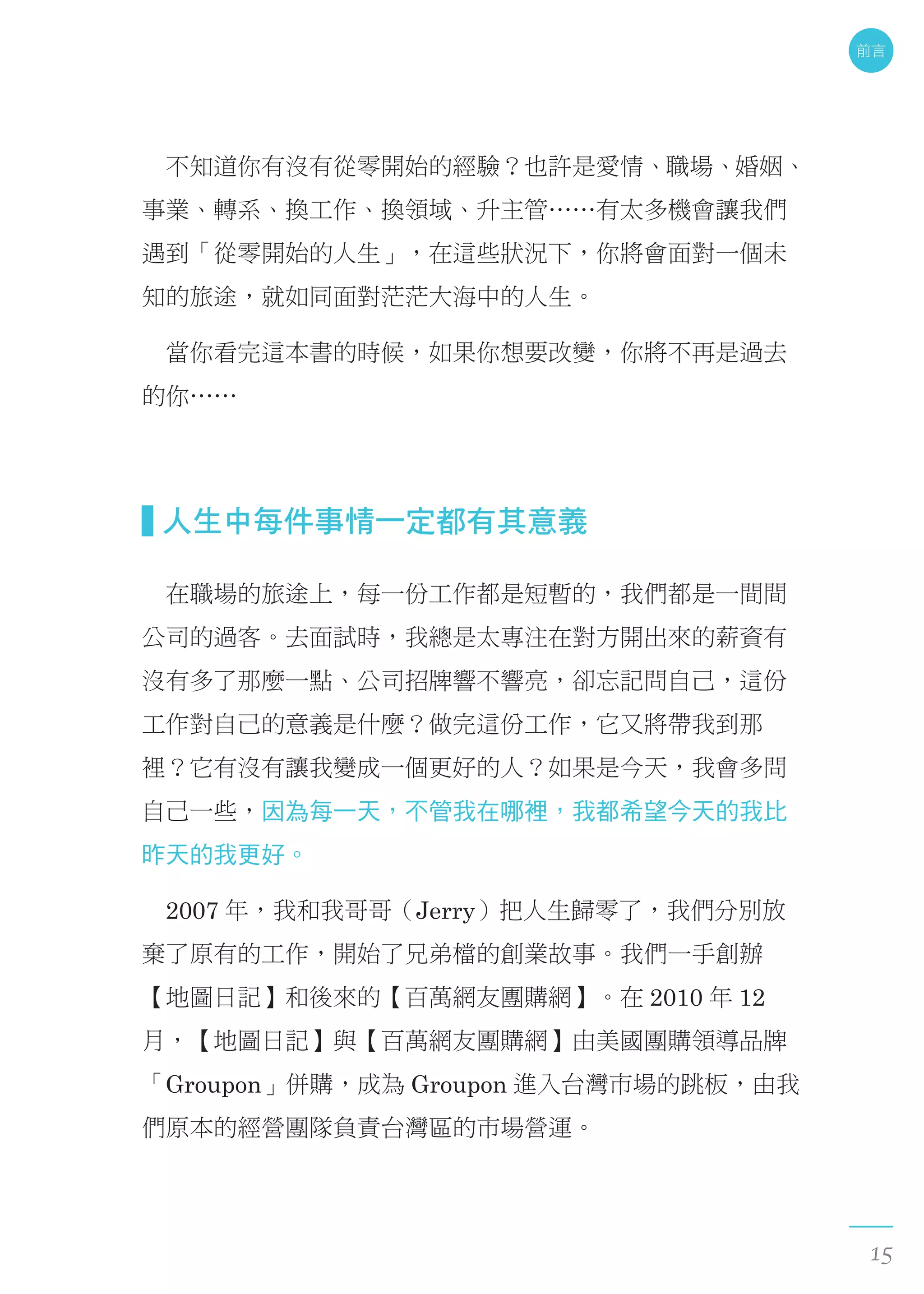 　不知道你有沒有從零開始的經驗？也許是愛情、職場、婚姻、
事業、轉系、換工作、換領域、升主管……有太多機會讓我們
遇到「從零開始的人生」，在這些狀況下，你將會面對一個未
知的旅途，就如同面對茫茫大海中的人生。
　當你看完這本書的時候，如果你想要改變，你將不再是過去
的你……
  人生中每件事情一定都有其意義
　在職場的旅途上，每一份工作都是短暫的，我們都是一間間
公司的過客。去面試時，我總是太專注在對方開出來的薪資有
沒有多了那麼一點、公司招牌響不響亮，卻忘記問自己，這份
工作對自己的意義是什麼？做完這份工作，它又將帶我到那
裡？它有沒有讓我變成一個更好的人？如果是今天，我會多問
自己一些，因為每一天，不管我在哪裡，我都希望今天的我比
昨天的我更好。
　2007 年，我和我哥哥（Jerry）把人生歸零了，我們分別放
棄了原有的工作，開始了兄弟檔的創業故事。我們一手創辦
【地圖日記】和後來的【百萬網友團購網】。在 2010 年 12
月，【地圖日記】與【百萬網友團購網】由美國團購領導品牌
「Groupon」併購，成為 Groupon 進入台灣市場的跳板，由我
們原本的經營團隊負責台灣區的市場營運。
前言
15
 