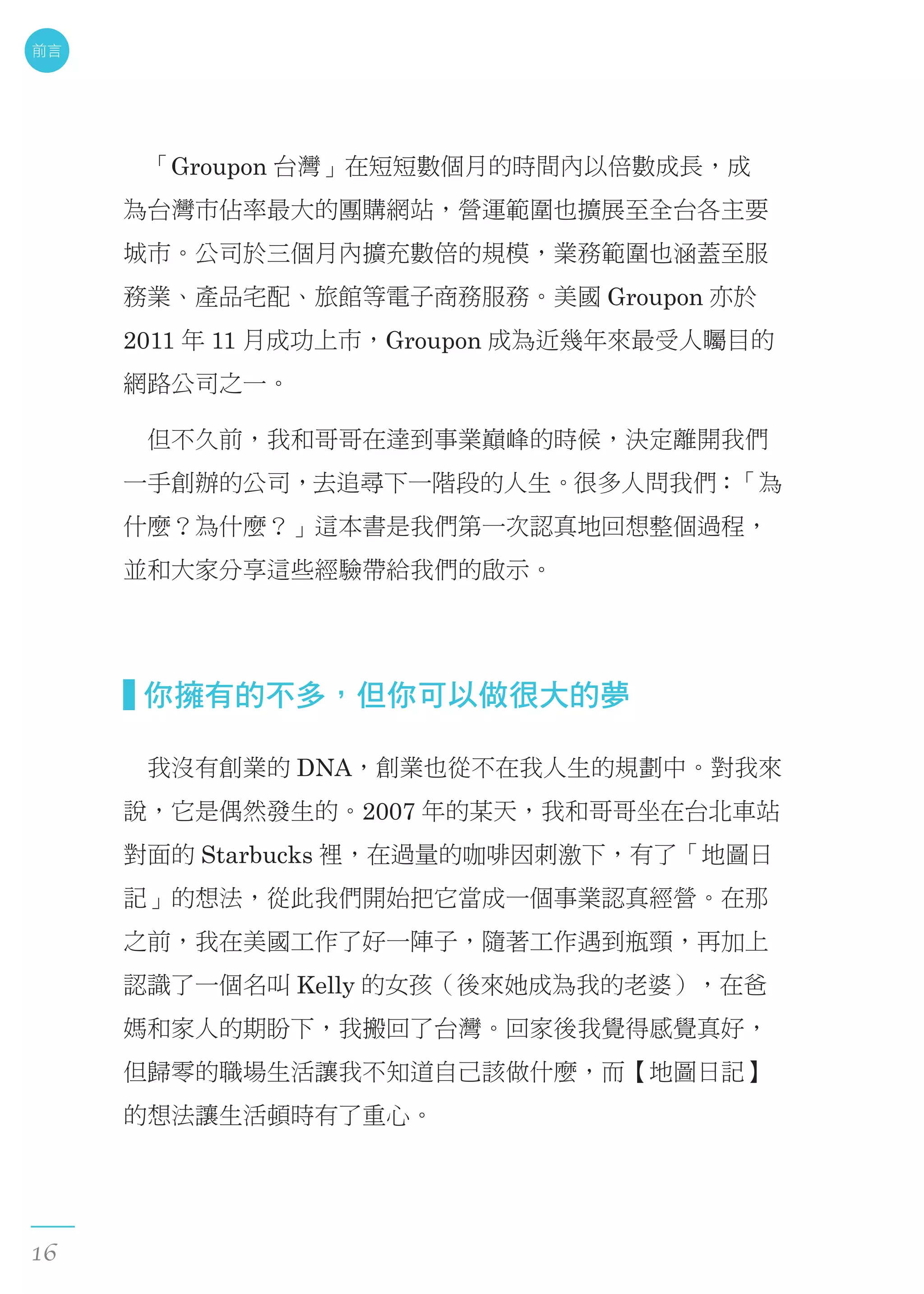 　「Groupon 台灣」在短短數個月的時間內以倍數成長，成
為台灣市佔率最大的團購網站，營運範圍也擴展至全台各主要
城市。公司於三個月內擴充數倍的規模，業務範圍也涵蓋至服
務業、產品宅配、旅館等電子商務服務。美國 Groupon 亦於
2011 年 11 月成功上市，Groupon 成為近幾年來最受人矚目的
網路公司之一。
　但不久前，我和哥哥在達到事業巔峰的時候，決定離開我們
一手創辦的公司，去追尋下一階段的人生。很多人問我們：「為
什麼？為什麼？」這本書是我們第一次認真地回想整個過程，
並和大家分享這些經驗帶給我們的啟示。
  你擁有的不多，但你可以做很大的夢
　我沒有創業的 DNA，創業也從不在我人生的規劃中。對我來
說，它是偶然發生的。2007 年的某天，我和哥哥坐在台北車站
對面的 Starbucks 裡，在過量的咖啡因刺激下，有了「地圖日
記」的想法，從此我們開始把它當成一個事業認真經營。在那
之前，我在美國工作了好一陣子，隨著工作遇到瓶頸，再加上
認識了一個名叫 Kelly 的女孩（後來她成為我的老婆），在爸
媽和家人的期盼下，我搬回了台灣。回家後我覺得感覺真好，
但歸零的職場生活讓我不知道自己該做什麼，而【地圖日記】
的想法讓生活頓時有了重心。
前言
16
 
