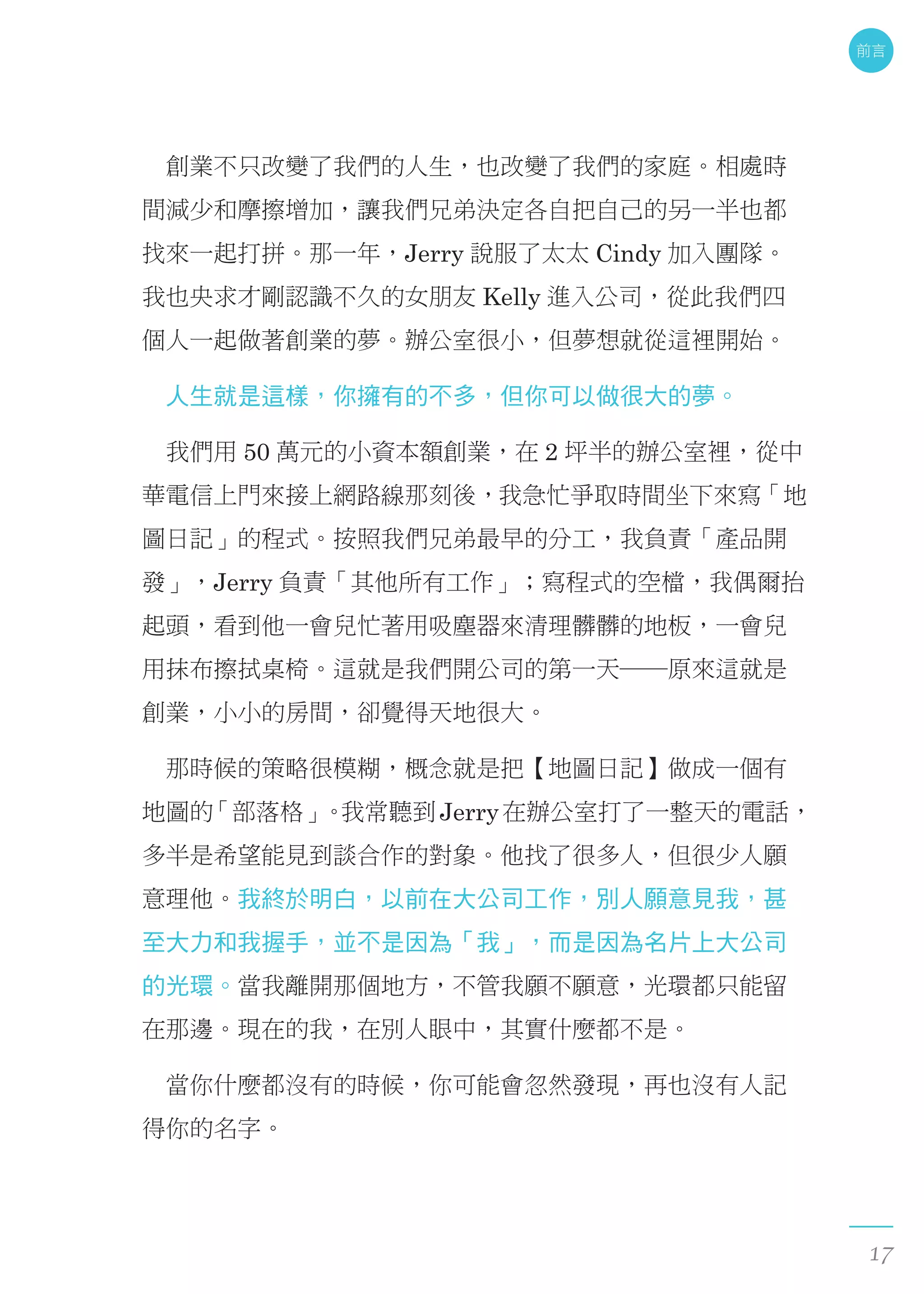 　創業不只改變了我們的人生，也改變了我們的家庭。相處時
間減少和摩擦增加，讓我們兄弟決定各自把自己的另一半也都
找來一起打拼。那一年，Jerry 說服了太太 Cindy 加入團隊。
我也央求才剛認識不久的女朋友 Kelly 進入公司，從此我們四
個人一起做著創業的夢。辦公室很小，但夢想就從這裡開始。
　人生就是這樣，你擁有的不多，但你可以做很大的夢。
　我們用 50 萬元的小資本額創業，在 2 坪半的辦公室裡，從中
華電信上門來接上網路線那刻後，我急忙爭取時間坐下來寫「地
圖日記」的程式。按照我們兄弟最早的分工，我負責「產品開
發」，Jerry 負責「其他所有工作」；寫程式的空檔，我偶爾抬
起頭，看到他一會兒忙著用吸塵器來清理髒髒的地板，一會兒
用抹布擦拭桌椅。這就是我們開公司的第一天──原來這就是
創業，小小的房間，卻覺得天地很大。
　那時候的策略很模糊，概念就是把【地圖日記】做成一個有
地圖的「部落格」。我常聽到Jerry在辦公室打了一整天的電話，
多半是希望能見到談合作的對象。他找了很多人，但很少人願
意理他。我終於明白，以前在大公司工作，別人願意見我，甚
至大力和我握手，並不是因為「我」，而是因為名片上大公司
的光環。當我離開那個地方，不管我願不願意，光環都只能留
在那邊。現在的我，在別人眼中，其實什麼都不是。
　當你什麼都沒有的時候，你可能會忽然發現，再也沒有人記
得你的名字。
前言
17
 