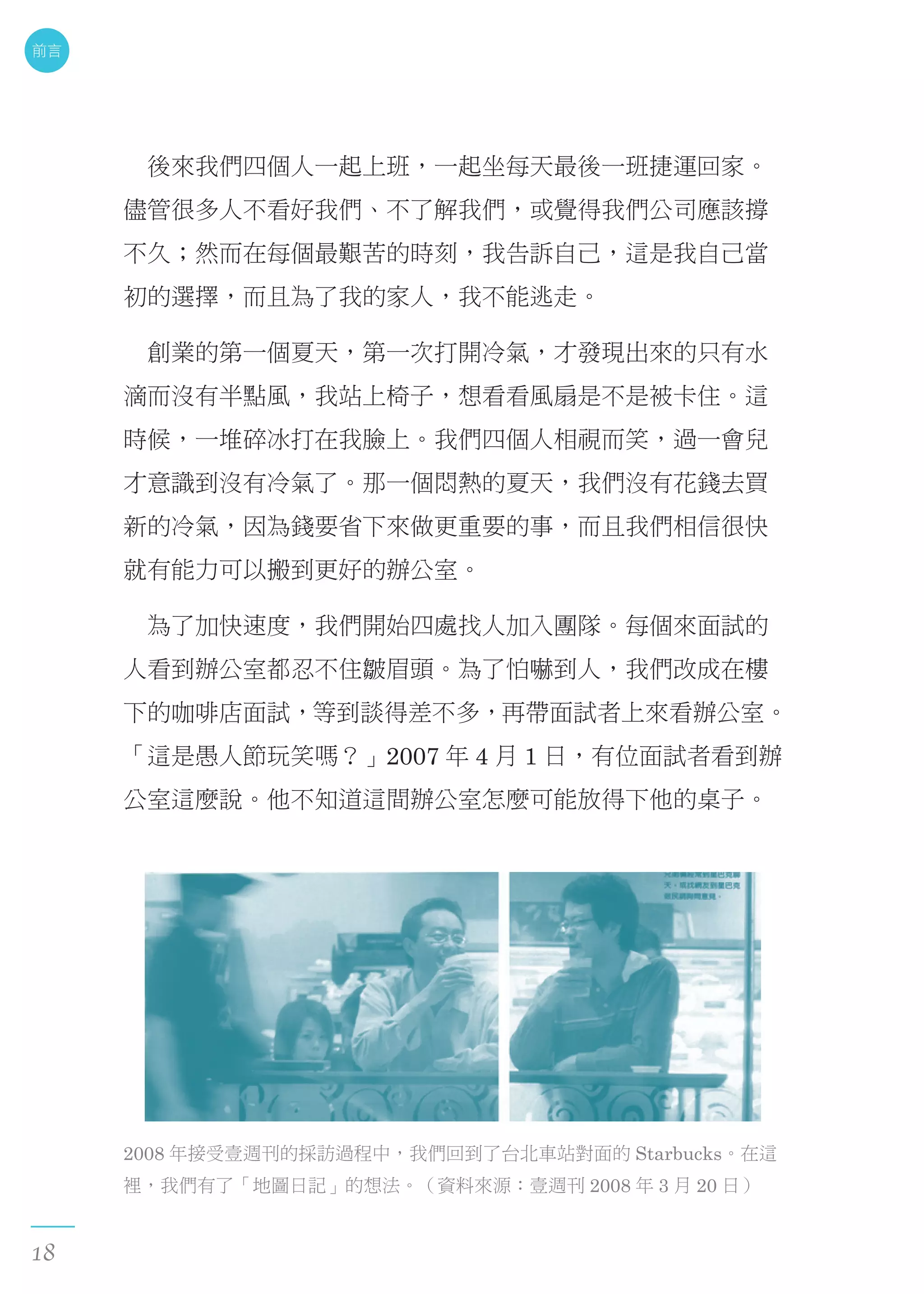 　後來我們四個人一起上班，一起坐每天最後一班捷運回家。
儘管很多人不看好我們、不了解我們，或覺得我們公司應該撐
不久；然而在每個最艱苦的時刻，我告訴自己，這是我自己當
初的選擇，而且為了我的家人，我不能逃走。
　創業的第一個夏天，第一次打開冷氣，才發現出來的只有水
滴而沒有半點風，我站上椅子，想看看風扇是不是被卡住。這
時候，一堆碎冰打在我臉上。我們四個人相視而笑，過一會兒
才意識到沒有冷氣了。那一個悶熱的夏天，我們沒有花錢去買
新的冷氣，因為錢要省下來做更重要的事，而且我們相信很快
就有能力可以搬到更好的辦公室。
　為了加快速度，我們開始四處找人加入團隊。每個來面試的
人看到辦公室都忍不住皺眉頭。為了怕嚇到人，我們改成在樓
下的咖啡店面試，等到談得差不多，再帶面試者上來看辦公室。
「這是愚人節玩笑嗎？」2007 年 4 月 1 日，有位面試者看到辦
公室這麼說。他不知道這間辦公室怎麼可能放得下他的桌子。
2008 年接受壹週刊的採訪過程中，我們回到了台北車站對面的 Starbucks。在這
裡，我們有了「地圖日記」的想法。（資料來源：壹週刊 2008 年 3 月 20 日）
前言
18
 