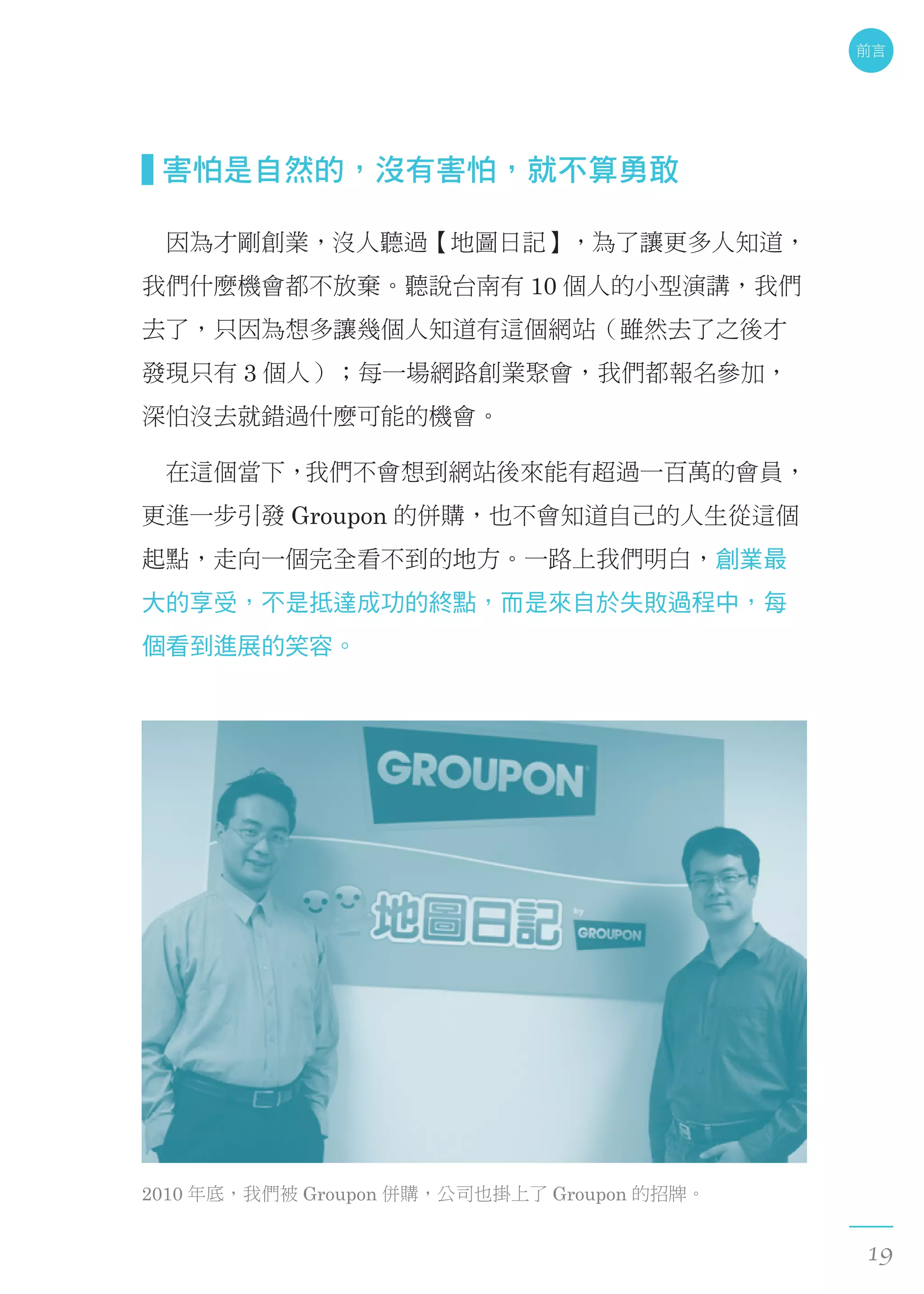 害怕是自然的，沒有害怕，就不算勇敢
　因為才剛創業，沒人聽過【地圖日記】，為了讓更多人知道，
我們什麼機會都不放棄。聽說台南有 10 個人的小型演講，我們
去了，只因為想多讓幾個人知道有這個網站（雖然去了之後才
發現只有 3 個人）；每一場網路創業聚會，我們都報名參加，
深怕沒去就錯過什麼可能的機會。
　在這個當下，我們不會想到網站後來能有超過一百萬的會員，
更進一步引發 Groupon 的併購，也不會知道自己的人生從這個
起點，走向一個完全看不到的地方。一路上我們明白，創業最
大的享受，不是抵達成功的終點，而是來自於失敗過程中，每
個看到進展的笑容。
2010 年底，我們被 Groupon 併購，公司也掛上了 Groupon 的招牌。
前言
19
 