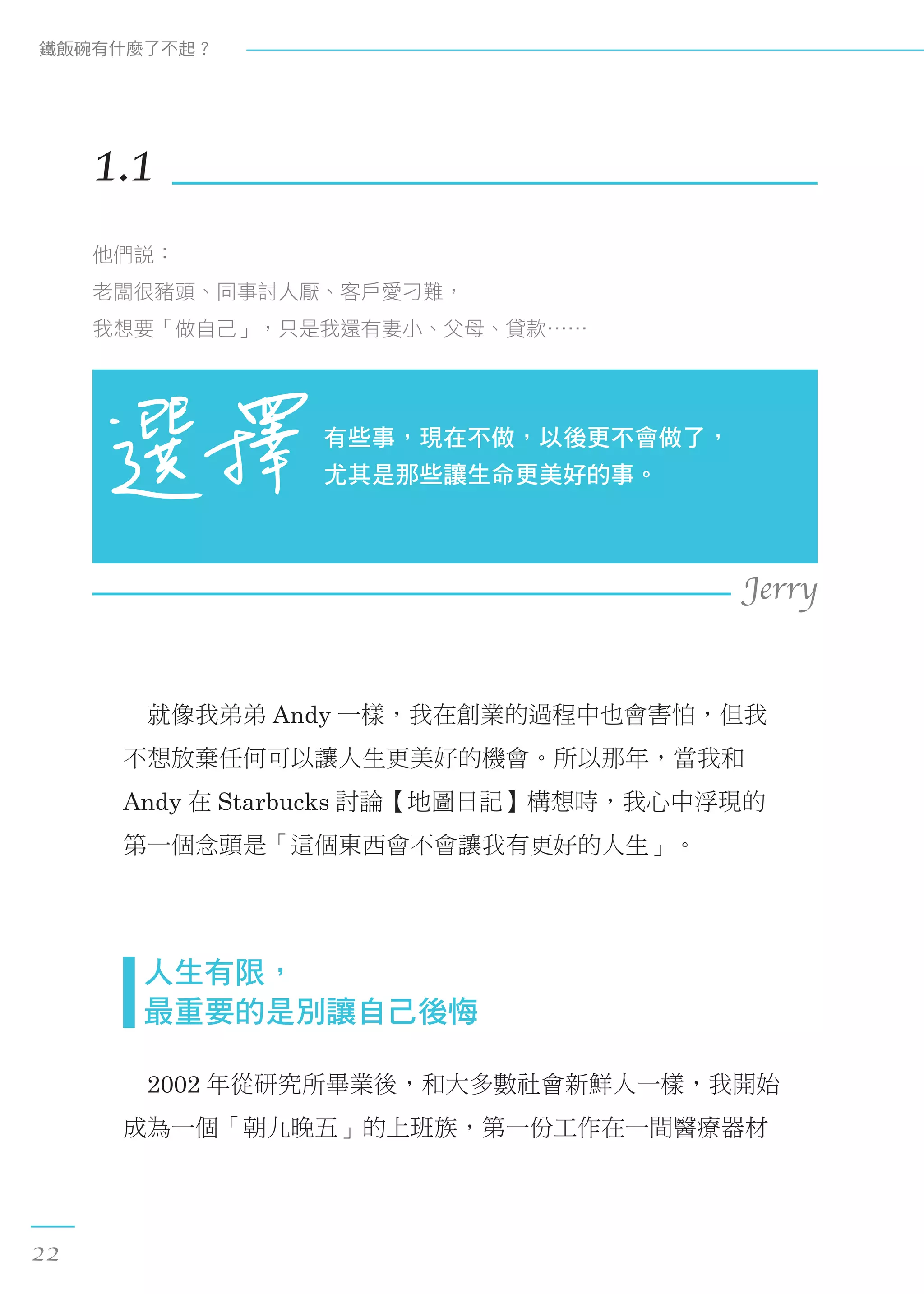 　就像我弟弟 Andy 一樣，我在創業的過程中也會害怕，但我
不想放棄任何可以讓人生更美好的機會。所以那年，當我和
Andy 在 Starbucks 討論【地圖日記】構想時，我心中浮現的
第一個念頭是「這個東西會不會讓我有更好的人生」。
  人生有限， 
  最重要的是別讓自己後悔
　2002 年從研究所畢業後，和大多數社會新鮮人一樣，我開始
成為一個「朝九晚五」的上班族，第一份工作在一間醫療器材
1.1
他們說：
老闆很豬頭、同事討人厭、客戶愛刁難，
我想要「做自己」，只是我還有妻小、父母、貸款……
有些事，現在不做，以後更不會做了，
尤其是那些讓生命更美好的事。
Jerry
鐵飯碗有什麼了不起？
22
 