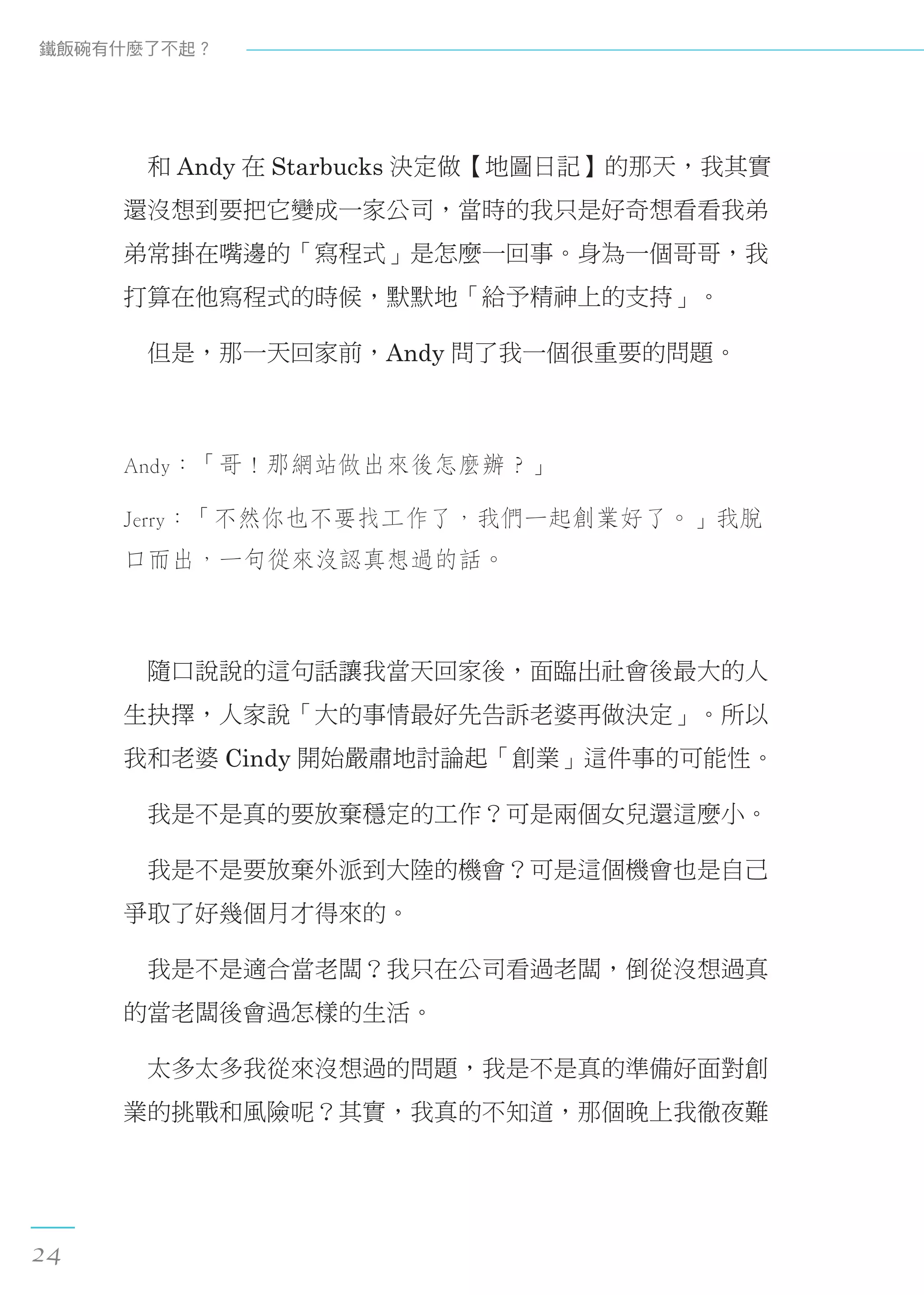 　和 Andy 在 Starbucks 決定做【地圖日記】的那天，我其實
還沒想到要把它變成一家公司，當時的我只是好奇想看看我弟
弟常掛在嘴邊的「寫程式」是怎麼一回事。身為一個哥哥，我
打算在他寫程式的時候，默默地「給予精神上的支持」。
　但是，那一天回家前，Andy 問了我一個很重要的問題。
Andy：「哥！那網站做出來後怎麼辦？」
Jerry：「不然你也不要找工作了，我們一起創業好了。」我脫
口而出，一句從來沒認真想過的話。
　隨口說說的這句話讓我當天回家後，面臨出社會後最大的人
生抉擇，人家說「大的事情最好先告訴老婆再做決定」。所以
我和老婆 Cindy 開始嚴肅地討論起「創業」這件事的可能性。
　我是不是真的要放棄穩定的工作？可是兩個女兒還這麼小。
　我是不是要放棄外派到大陸的機會？可是這個機會也是自己
爭取了好幾個月才得來的。
　我是不是適合當老闆？我只在公司看過老闆，倒從沒想過真
的當老闆後會過怎樣的生活。
　太多太多我從來沒想過的問題，我是不是真的準備好面對創
業的挑戰和風險呢？其實，我真的不知道，那個晚上我徹夜難
鐵飯碗有什麼了不起？
24
 