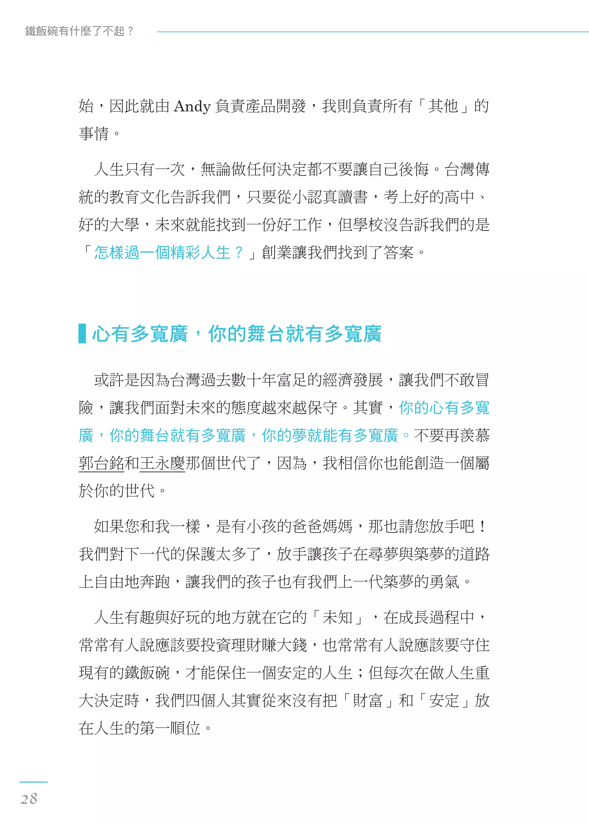 始，因此就由 Andy 負責產品開發，我則負責所有「其他」的
事情。
　人生只有一次，無論做任何決定都不要讓自己後悔。台灣傳
統的教育文化告訴我們，只要從小認真讀書，考上好的高中、
好的大學，未來就能找到一份好工作，但學校沒告訴我們的是
「怎樣過一個精彩人生？」創業讓我們找到了答案。
  心有多寬廣，你的舞台就有多寬廣
　或許是因為台灣過去數十年富足的經濟發展，讓我們不敢冒
險，讓我們面對未來的態度越來越保守。其實，你的心有多寬
廣，你的舞台就有多寬廣，你的夢就能有多寬廣。不要再羨慕
郭台銘和王永慶那個世代了，因為，我相信你也能創造一個屬
於你的世代。
　如果您和我一樣，是有小孩的爸爸媽媽，那也請您放手吧！
我們對下一代的保護太多了，放手讓孩子在尋夢與築夢的道路
上自由地奔跑，讓我們的孩子也有我們上一代築夢的勇氣。
　人生有趣與好玩的地方就在它的「未知」，在成長過程中，
常常有人說應該要投資理財賺大錢，也常常有人說應該要守住
現有的鐵飯碗，才能保住一個安定的人生；但每次在做人生重
大決定時，我們四個人其實從來沒有把「財富」和「安定」放
在人生的第一順位。
鐵飯碗有什麼了不起？
28
 