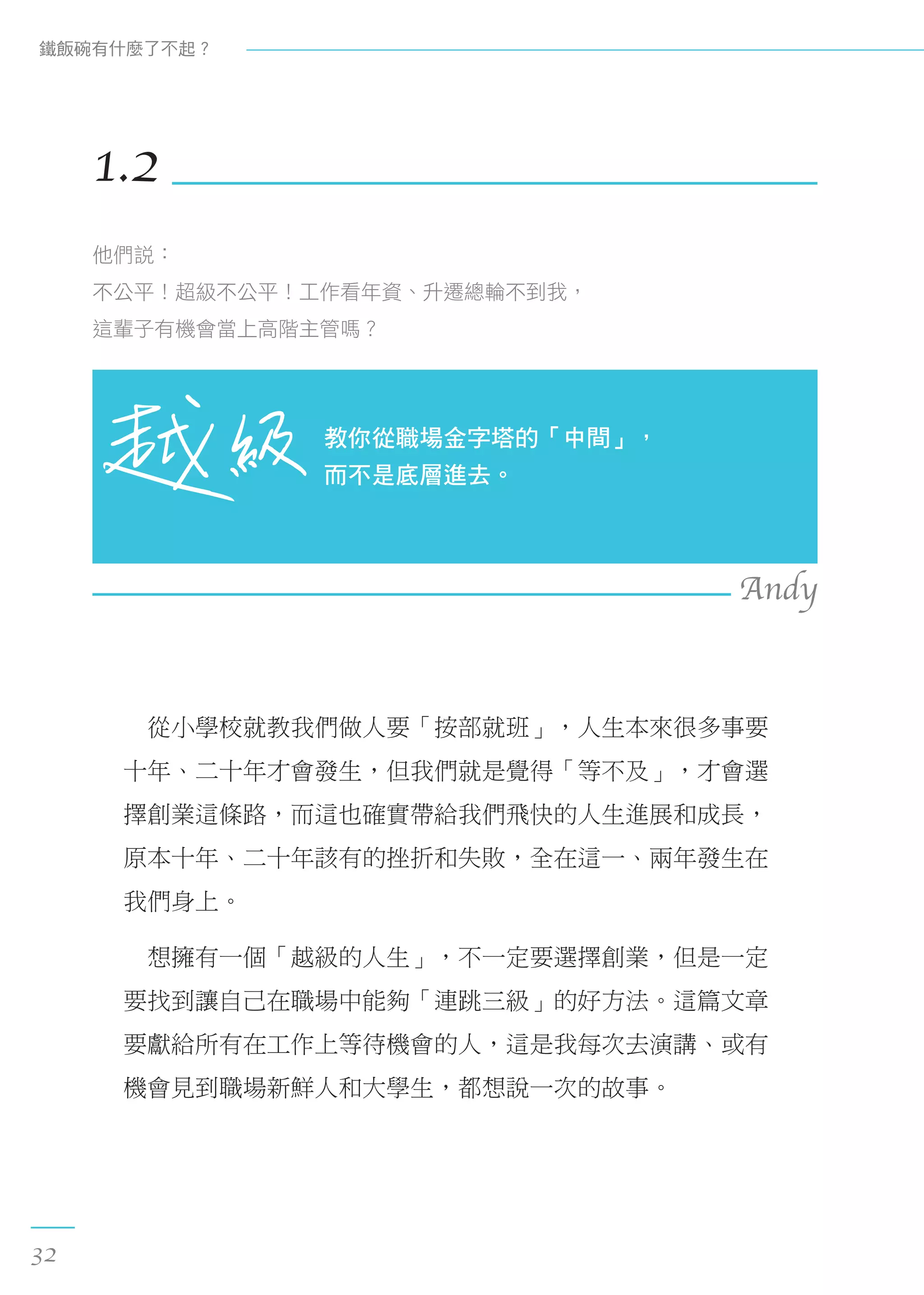 　從小學校就教我們做人要「按部就班」，人生本來很多事要
十年、二十年才會發生，但我們就是覺得「等不及」，才會選
擇創業這條路，而這也確實帶給我們飛快的人生進展和成長，
原本十年、二十年該有的挫折和失敗，全在這一、兩年發生在
我們身上。
　想擁有一個「越級的人生」，不一定要選擇創業，但是一定
要找到讓自己在職場中能夠「連跳三級」的好方法。這篇文章
要獻給所有在工作上等待機會的人，這是我每次去演講、或有
機會見到職場新鮮人和大學生，都想說一次的故事。
1.2
他們說：
不公平！超級不公平！工作看年資、升遷總輪不到我，
這輩子有機會當上高階主管嗎？
教你從職場金字塔的「中間」，
而不是底層進去。
Andy
鐵飯碗有什麼了不起？
32
 