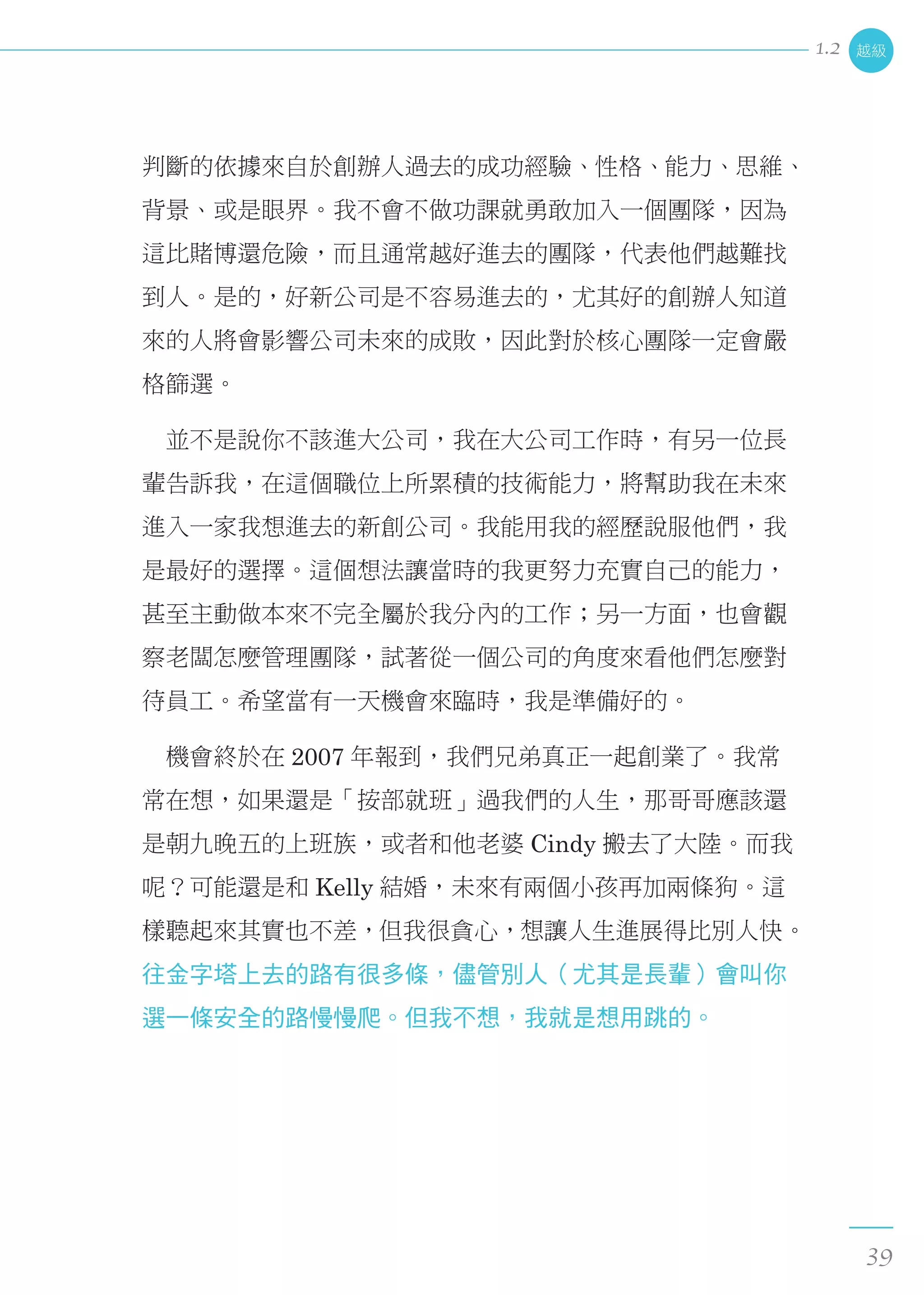 判斷的依據來自於創辦人過去的成功經驗、性格、能力、思維、
背景、或是眼界。我不會不做功課就勇敢加入一個團隊，因為
這比賭博還危險，而且通常越好進去的團隊，代表他們越難找
到人。是的，好新公司是不容易進去的，尤其好的創辦人知道
來的人將會影響公司未來的成敗，因此對於核心團隊一定會嚴
格篩選。
　並不是說你不該進大公司，我在大公司工作時，有另一位長
輩告訴我，在這個職位上所累積的技術能力，將幫助我在未來
進入一家我想進去的新創公司。我能用我的經歷說服他們，我
是最好的選擇。這個想法讓當時的我更努力充實自己的能力，
甚至主動做本來不完全屬於我分內的工作；另一方面，也會觀
察老闆怎麼管理團隊，試著從一個公司的角度來看他們怎麼對
待員工。希望當有一天機會來臨時，我是準備好的。
　機會終於在 2007 年報到，我們兄弟真正一起創業了。我常
常在想，如果還是「按部就班」過我們的人生，那哥哥應該還
是朝九晚五的上班族，或者和他老婆 Cindy 搬去了大陸。而我
呢？可能還是和 Kelly 結婚，未來有兩個小孩再加兩條狗。這
樣聽起來其實也不差，但我很貪心，想讓人生進展得比別人快。
往金字塔上去的路有很多條，儘管別人（尤其是長輩）會叫你
選一條安全的路慢慢爬。但我不想，我就是想用跳的。
越級
39
1.2
 