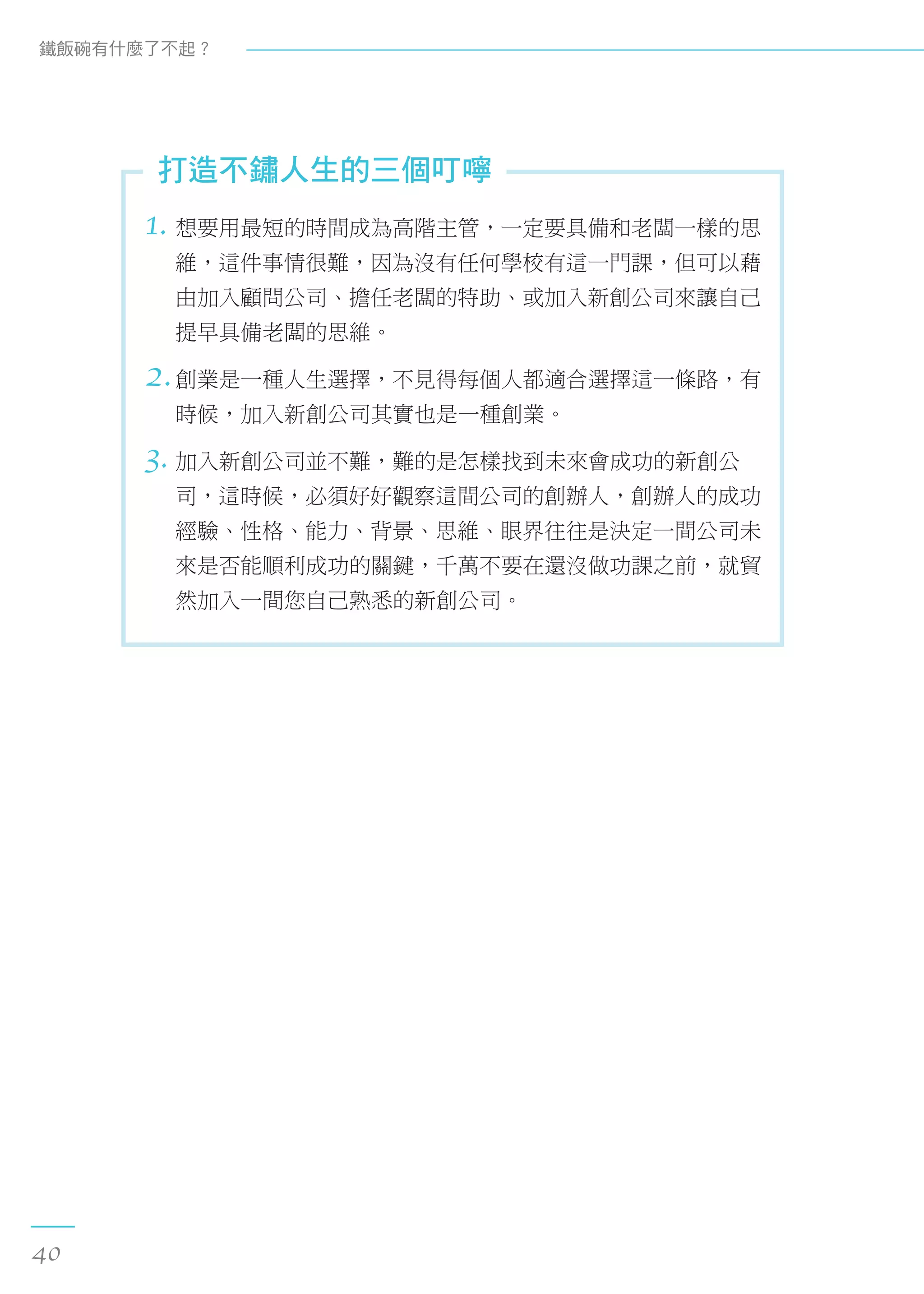 1. 想要用最短的時間成為高階主管，一定要具備和老闆一樣的思
維，這件事情很難，因為沒有任何學校有這一門課，但可以藉
由加入顧問公司、擔任老闆的特助、或加入新創公司來讓自己
提早具備老闆的思維。
2.創業是一種人生選擇，不見得每個人都適合選擇這一條路，有
時候，加入新創公司其實也是一種創業。
3. 加入新創公司並不難，難的是怎樣找到未來會成功的新創公
司，這時候，必須好好觀察這間公司的創辦人，創辦人的成功
經驗、性格、能力、背景、思維、眼界往往是決定一間公司未
來是否能順利成功的關鍵，千萬不要在還沒做功課之前，就貿
然加入一間您自己熟悉的新創公司。
打造不鏽人生的三個叮嚀
鐵飯碗有什麼了不起？
40
 