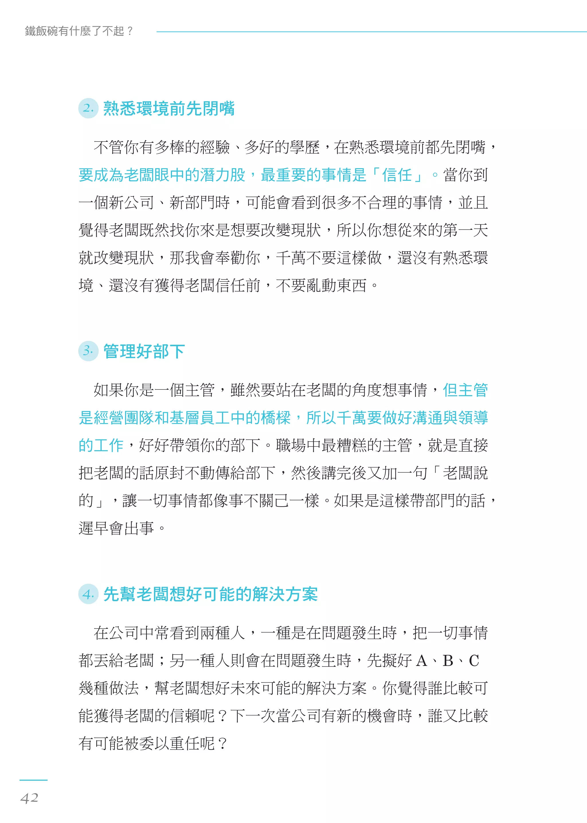 2. 熟悉環境前先閉嘴
　不管你有多棒的經驗、多好的學歷，在熟悉環境前都先閉嘴，
要成為老闆眼中的潛力股，最重要的事情是「信任」。當你到
一個新公司、新部門時，可能會看到很多不合理的事情，並且
覺得老闆既然找你來是想要改變現狀，所以你想從來的第一天
就改變現狀，那我會奉勸你，千萬不要這樣做，還沒有熟悉環
境、還沒有獲得老闆信任前，不要亂動東西。
3. 管理好部下
　如果你是一個主管，雖然要站在老闆的角度想事情，但主管
是經營團隊和基層員工中的橋樑，所以千萬要做好溝通與領導
的工作，好好帶領你的部下。職場中最糟糕的主管，就是直接
把老闆的話原封不動傳給部下，然後講完後又加一句「老闆說
的」，讓一切事情都像事不關己一樣。如果是這樣帶部門的話，
遲早會出事。
4. 先幫老闆想好可能的解決方案
　在公司中常看到兩種人，一種是在問題發生時，把一切事情
都丟給老闆；另一種人則會在問題發生時，先擬好 A、B、C
幾種做法，幫老闆想好未來可能的解決方案。你覺得誰比較可
能獲得老闆的信賴呢？下一次當公司有新的機會時，誰又比較
有可能被委以重任呢？
鐵飯碗有什麼了不起？
42
 