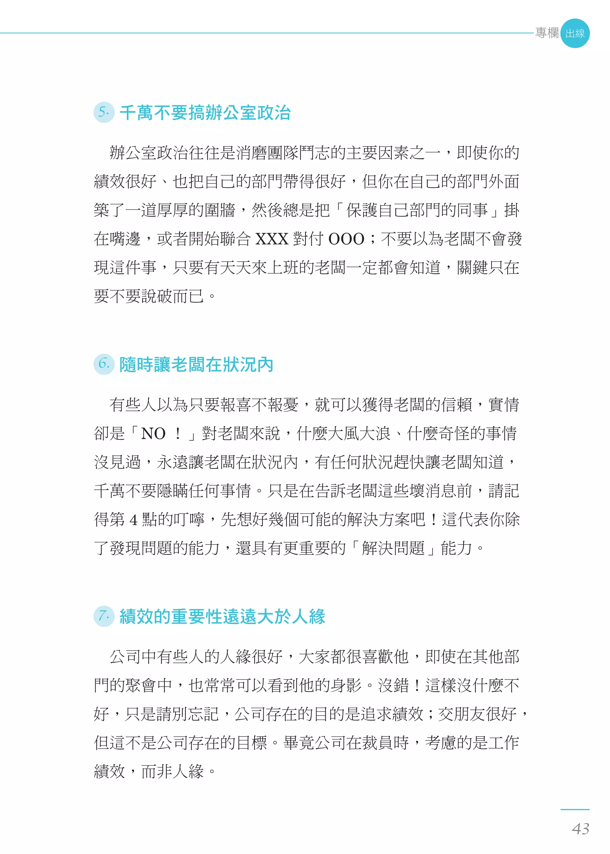 5. 千萬不要搞辦公室政治
　辦公室政治往往是消磨團隊鬥志的主要因素之一，即使你的
績效很好、也把自己的部門帶得很好，但你在自己的部門外面
築了一道厚厚的圍牆，然後總是把「保護自己部門的同事」掛
在嘴邊，或者開始聯合 XXX 對付 OOO；不要以為老闆不會發
現這件事，只要有天天來上班的老闆一定都會知道，關鍵只在
要不要說破而已。
6. 隨時讓老闆在狀況內
　有些人以為只要報喜不報憂，就可以獲得老闆的信賴，實情
卻是「NO ！」對老闆來說，什麼大風大浪、什麼奇怪的事情
沒見過，永遠讓老闆在狀況內，有任何狀況趕快讓老闆知道，
千萬不要隱瞞任何事情。只是在告訴老闆這些壞消息前，請記
得第 4 點的叮嚀，先想好幾個可能的解決方案吧！這代表你除
了發現問題的能力，還具有更重要的「解決問題」能力。
7. 績效的重要性遠遠大於人緣
　公司中有些人的人緣很好，大家都很喜歡他，即使在其他部
門的聚會中，也常常可以看到他的身影。沒錯！這樣沒什麼不
好，只是請別忘記，公司存在的目的是追求績效；交朋友很好，
但這不是公司存在的目標。畢竟公司在裁員時，考慮的是工作
績效，而非人緣。
出線
43
專欄
 