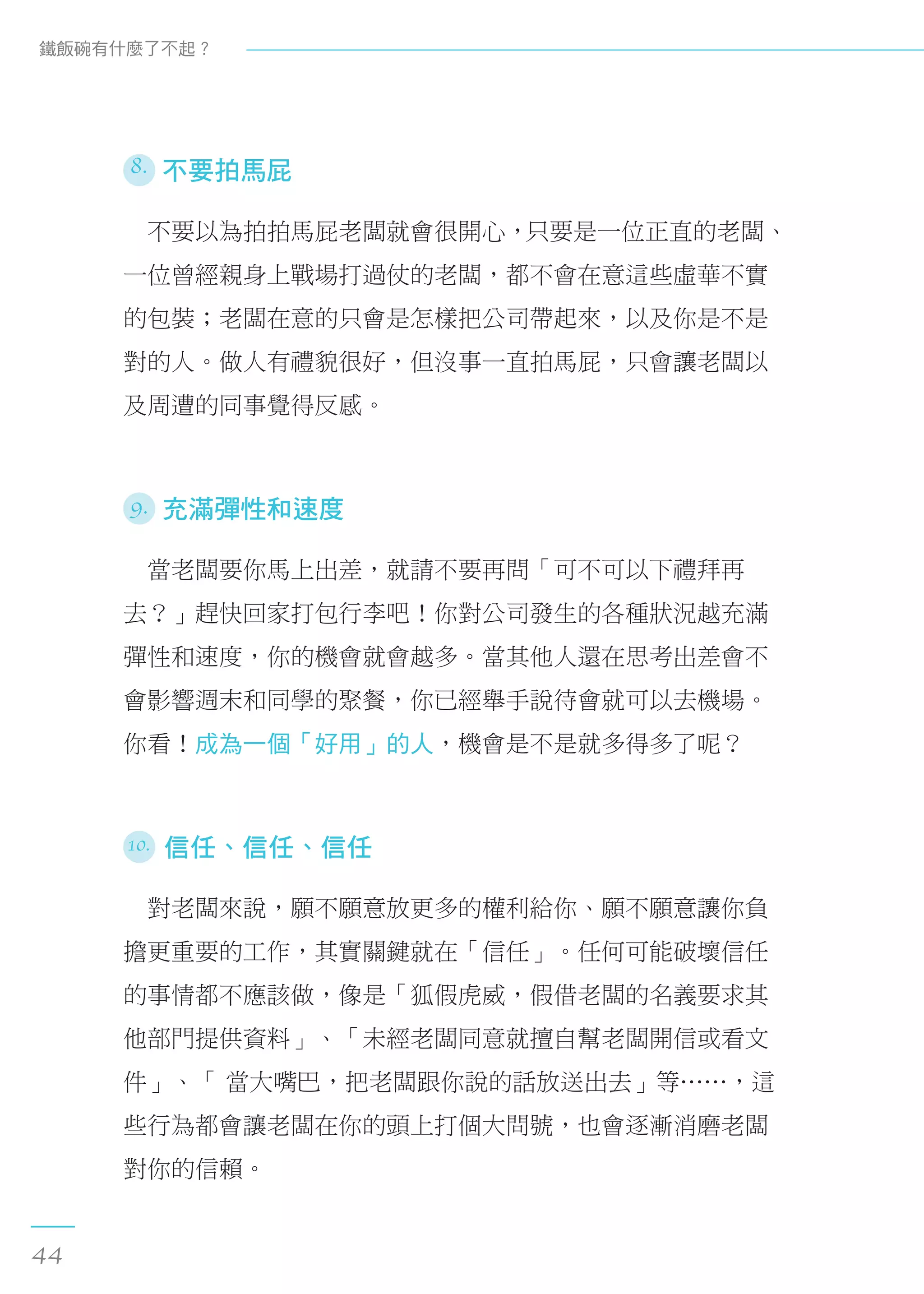 8. 不要拍馬屁
　不要以為拍拍馬屁老闆就會很開心，只要是一位正直的老闆、
一位曾經親身上戰場打過仗的老闆，都不會在意這些虛華不實
的包裝；老闆在意的只會是怎樣把公司帶起來，以及你是不是
對的人。做人有禮貌很好，但沒事一直拍馬屁，只會讓老闆以
及周遭的同事覺得反感。
9. 充滿彈性和速度
　當老闆要你馬上出差，就請不要再問「可不可以下禮拜再
去？」趕快回家打包行李吧！你對公司發生的各種狀況越充滿
彈性和速度，你的機會就會越多。當其他人還在思考出差會不
會影響週末和同學的聚餐，你已經舉手說待會就可以去機場。
你看！成為一個「好用」的人，機會是不是就多得多了呢？
10. 信任、信任、信任
　對老闆來說，願不願意放更多的權利給你、願不願意讓你負
擔更重要的工作，其實關鍵就在「信任」。任何可能破壞信任
的事情都不應該做，像是「狐假虎威，假借老闆的名義要求其
他部門提供資料」、「未經老闆同意就擅自幫老闆開信或看文
件」、「 當大嘴巴，把老闆跟你說的話放送出去」等……，這
些行為都會讓老闆在你的頭上打個大問號，也會逐漸消磨老闆
對你的信賴。
鐵飯碗有什麼了不起？
44
 