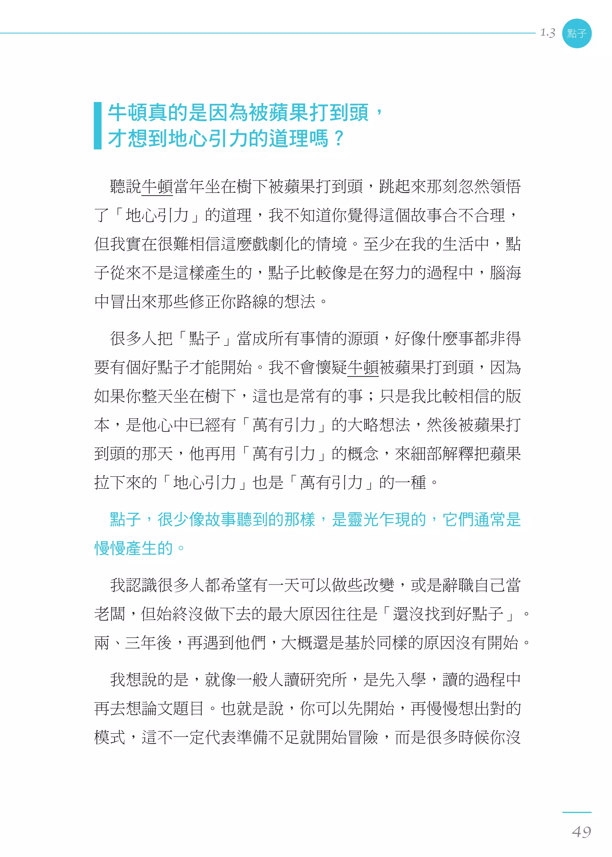 牛頓真的是因為被蘋果打到頭， 
  才想到地心引力的道理嗎？
　聽說牛頓當年坐在樹下被蘋果打到頭，跳起來那刻忽然領悟
了「地心引力」的道理，我不知道你覺得這個故事合不合理，
但我實在很難相信這麼戲劇化的情境。至少在我的生活中，點
子從來不是這樣產生的，點子比較像是在努力的過程中，腦海
中冒出來那些修正你路線的想法。
　很多人把「點子」當成所有事情的源頭，好像什麼事都非得
要有個好點子才能開始。我不會懷疑牛頓被蘋果打到頭，因為
如果你整天坐在樹下，這也是常有的事；只是我比較相信的版
本，是他心中已經有「萬有引力」的大略想法，然後被蘋果打
到頭的那天，他再用「萬有引力」的概念，來細部解釋把蘋果
拉下來的「地心引力」也是「萬有引力」的一種。
　點子，很少像故事聽到的那樣，是靈光乍現的，它們通常是
慢慢產生的。
　我認識很多人都希望有一天可以做些改變，或是辭職自己當
老闆，但始終沒做下去的最大原因往往是「還沒找到好點子」。
兩、三年後，再遇到他們，大概還是基於同樣的原因沒有開始。
　我想說的是，就像一般人讀研究所，是先入學，讀的過程中
再去想論文題目。也就是說，你可以先開始，再慢慢想出對的
模式，這不一定代表準備不足就開始冒險，而是很多時候你沒
點子
49
1.3
 