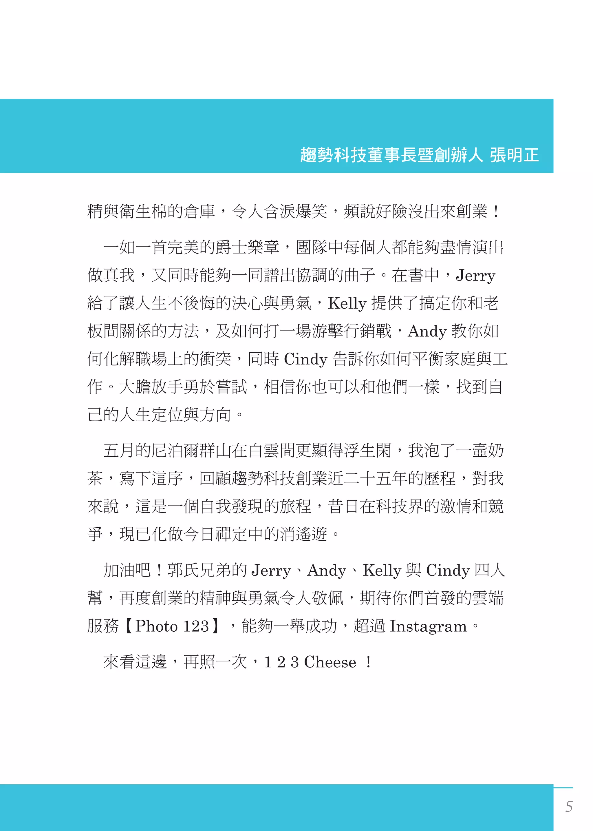 5
精與衛生棉的倉庫，令人含淚爆笑，頻說好險沒出來創業！
　一如一首完美的爵士樂章，團隊中每個人都能夠盡情演出
做真我，又同時能夠一同譜出協調的曲子。在書中，Jerry
給了讓人生不後悔的決心與勇氣，Kelly 提供了搞定你和老
板間關係的方法，及如何打一場游擊行銷戰，Andy 教你如
何化解職場上的衝突，同時 Cindy 告訴你如何平衡家庭與工
作。大膽放手勇於嘗試，相信你也可以和他們一樣，找到自
己的人生定位與方向。
　五月的尼泊爾群山在白雲間更顯得浮生閑，我泡了一壼奶
茶，寫下這序，回顧趨勢科技創業近二十五年的歷程，對我
來說，這是一個自我發現的旅程，昔日在科技界的激情和競
爭，現已化做今日禪定中的消遙遊。
　加油吧！郭氏兄弟的 Jerry、Andy、Kelly 與 Cindy 四人
幫，再度創業的精神與勇氣令人敬佩，期待你們首發的雲端
服務【Photo 123】，能夠一舉成功，超過 Instagram。
　來看這邊，再照一次，1 2 3 Cheese ！
 趨勢科技董事長暨創辦人 張明正
 