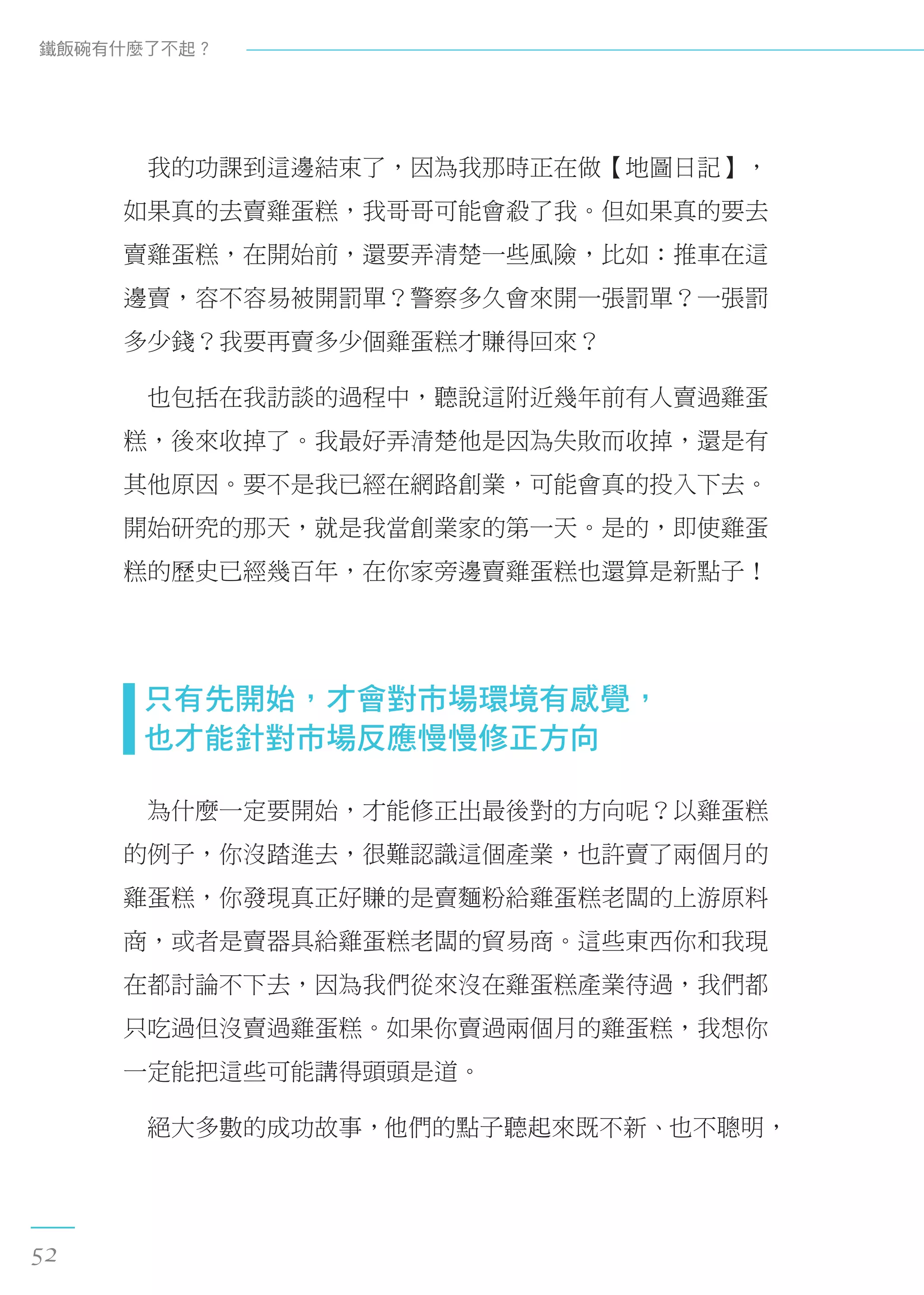 　我的功課到這邊結束了，因為我那時正在做【地圖日記】，
如果真的去賣雞蛋糕，我哥哥可能會殺了我。但如果真的要去
賣雞蛋糕，在開始前，還要弄清楚一些風險，比如：推車在這
邊賣，容不容易被開罰單？警察多久會來開一張罰單？一張罰
多少錢？我要再賣多少個雞蛋糕才賺得回來？
　也包括在我訪談的過程中，聽說這附近幾年前有人賣過雞蛋
糕，後來收掉了。我最好弄清楚他是因為失敗而收掉，還是有
其他原因。要不是我已經在網路創業，可能會真的投入下去。
開始研究的那天，就是我當創業家的第一天。是的，即使雞蛋
糕的歷史已經幾百年，在你家旁邊賣雞蛋糕也還算是新點子！
  只有先開始，才會對市場環境有感覺， 
  也才能針對市場反應慢慢修正方向
　為什麼一定要開始，才能修正出最後對的方向呢？以雞蛋糕
的例子，你沒踏進去，很難認識這個產業，也許賣了兩個月的
雞蛋糕，你發現真正好賺的是賣麵粉給雞蛋糕老闆的上游原料
商，或者是賣器具給雞蛋糕老闆的貿易商。這些東西你和我現
在都討論不下去，因為我們從來沒在雞蛋糕產業待過，我們都
只吃過但沒賣過雞蛋糕。如果你賣過兩個月的雞蛋糕，我想你
一定能把這些可能講得頭頭是道。
　絕大多數的成功故事，他們的點子聽起來既不新、也不聰明，
鐵飯碗有什麼了不起？
52
 