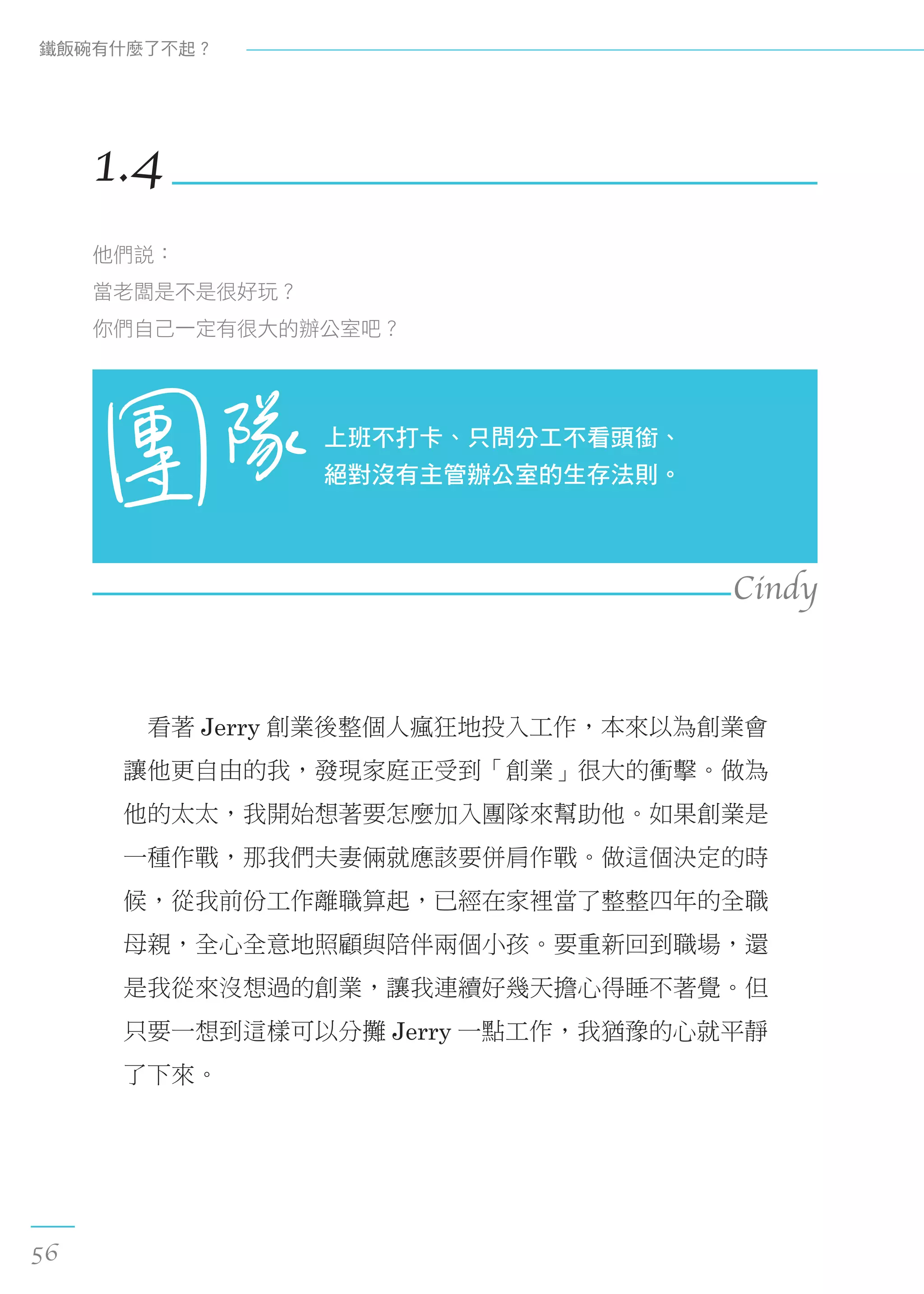 　看著 Jerry 創業後整個人瘋狂地投入工作，本來以為創業會
讓他更自由的我，發現家庭正受到「創業」很大的衝擊。做為
他的太太，我開始想著要怎麼加入團隊來幫助他。如果創業是
一種作戰，那我們夫妻倆就應該要併肩作戰。做這個決定的時
候，從我前份工作離職算起，已經在家裡當了整整四年的全職
母親，全心全意地照顧與陪伴兩個小孩。要重新回到職場，還
是我從來沒想過的創業，讓我連續好幾天擔心得睡不著覺。但
只要一想到這樣可以分攤 Jerry 一點工作，我猶豫的心就平靜
了下來。
1.4
他們說：
當老闆是不是很好玩？
你們自己一定有很大的辦公室吧？
上班不打卡、只問分工不看頭銜、
絕對沒有主管辦公室的生存法則。
Cindy
鐵飯碗有什麼了不起？
56
 