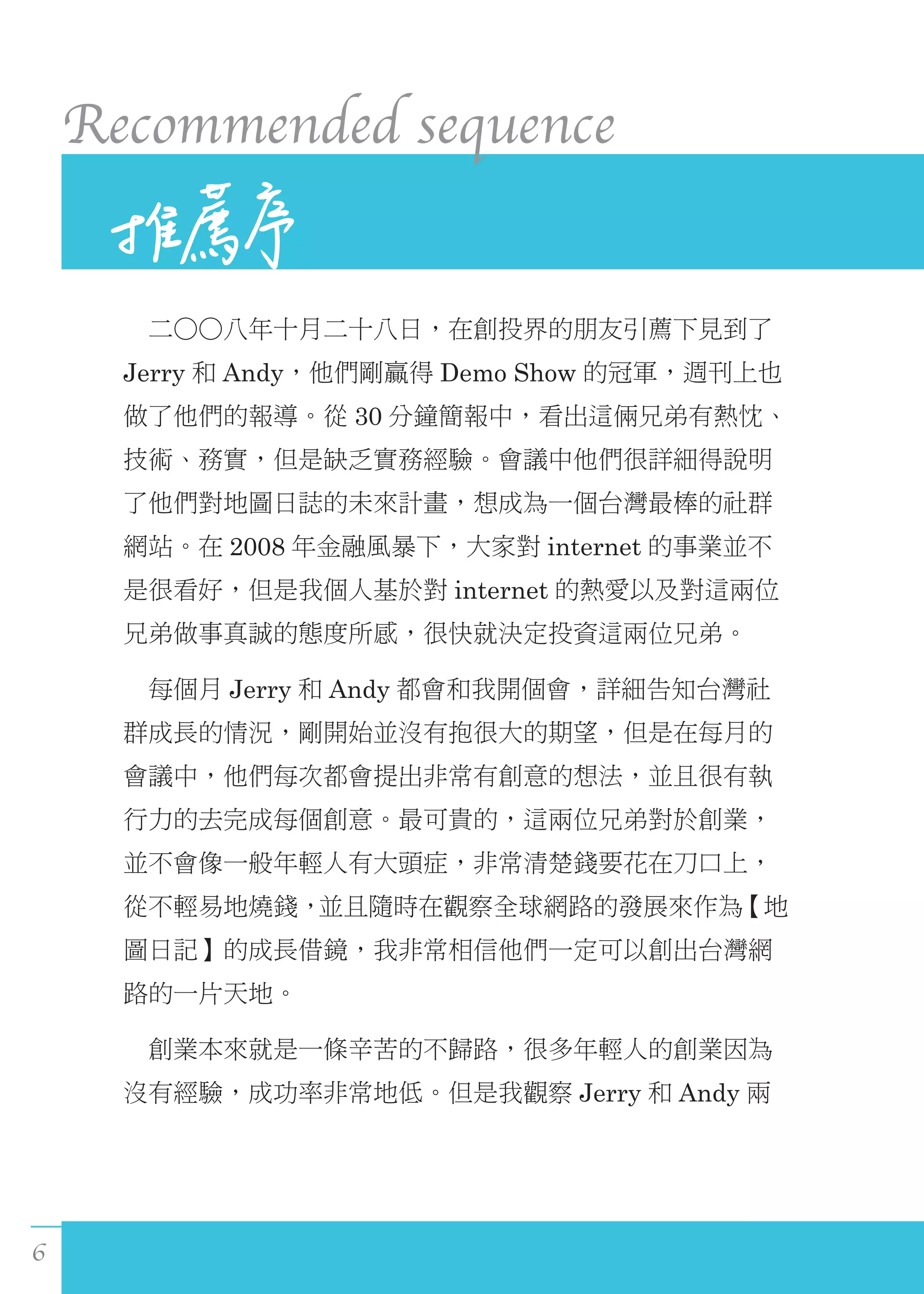 6
Recommended sequence
　二○○八年十月二十八日，在創投界的朋友引薦下見到了
Jerry 和 Andy，他們剛贏得 Demo Show 的冠軍，週刊上也
做了他們的報導。從 30 分鐘簡報中，看出這倆兄弟有熱忱、
技術、務實，但是缺乏實務經驗。會議中他們很詳細得說明
了他們對地圖日誌的未來計畫，想成為一個台灣最棒的社群
網站。在 2008 年金融風暴下，大家對 internet 的事業並不
是很看好，但是我個人基於對 internet 的熱愛以及對這兩位
兄弟做事真誠的態度所感，很快就決定投資這兩位兄弟。
　每個月 Jerry 和 Andy 都會和我開個會，詳細告知台灣社
群成長的情況，剛開始並沒有抱很大的期望，但是在每月的
會議中，他們每次都會提出非常有創意的想法，並且很有執
行力的去完成每個創意。最可貴的，這兩位兄弟對於創業，
並不會像一般年輕人有大頭症，非常清楚錢要花在刀口上，
從不輕易地燒錢，並且隨時在觀察全球網路的發展來作為【地
圖日記】的成長借鏡，我非常相信他們一定可以創出台灣網
路的一片天地。
　創業本來就是一條辛苦的不歸路，很多年輕人的創業因為
沒有經驗，成功率非常地低。但是我觀察 Jerry 和 Andy 兩
 