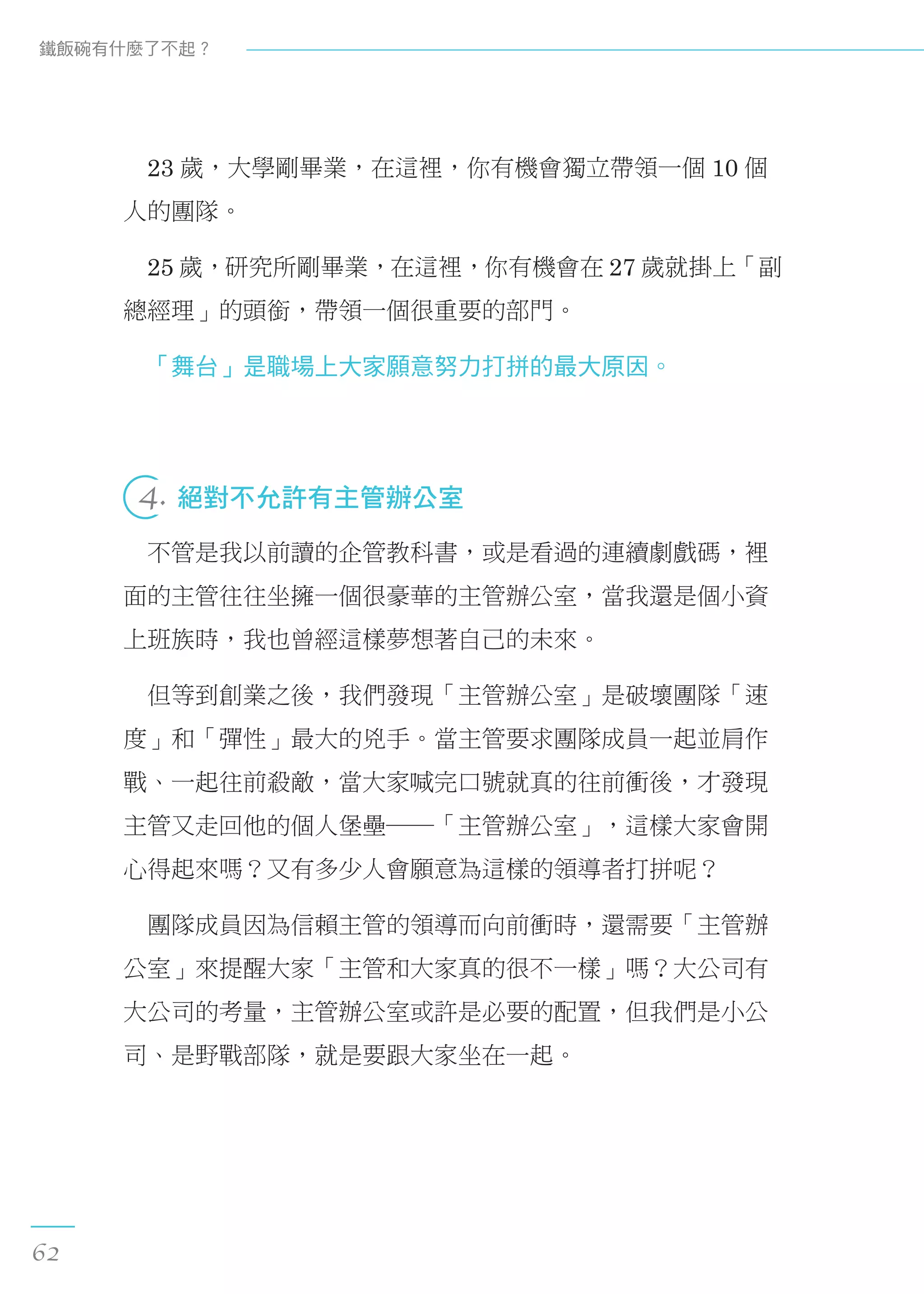　23 歲，大學剛畢業，在這裡，你有機會獨立帶領一個 10 個
人的團隊。
　25 歲，研究所剛畢業，在這裡，你有機會在 27 歲就掛上「副
總經理」的頭銜，帶領一個很重要的部門。
　「舞台」是職場上大家願意努力打拼的最大原因。
 
4. 絕對不允許有主管辦公室
　不管是我以前讀的企管教科書，或是看過的連續劇戲碼，裡
面的主管往往坐擁一個很豪華的主管辦公室，當我還是個小資
上班族時，我也曾經這樣夢想著自己的未來。
　但等到創業之後，我們發現「主管辦公室」是破壞團隊「速
度」和「彈性」最大的兇手。當主管要求團隊成員一起並肩作
戰、一起往前殺敵，當大家喊完口號就真的往前衝後，才發現
主管又走回他的個人堡壘──「主管辦公室」，這樣大家會開
心得起來嗎？又有多少人會願意為這樣的領導者打拼呢？
　團隊成員因為信賴主管的領導而向前衝時，還需要「主管辦
公室」來提醒大家「主管和大家真的很不一樣」嗎？大公司有
大公司的考量，主管辦公室或許是必要的配置，但我們是小公
司、是野戰部隊，就是要跟大家坐在一起。
鐵飯碗有什麼了不起？
62
 