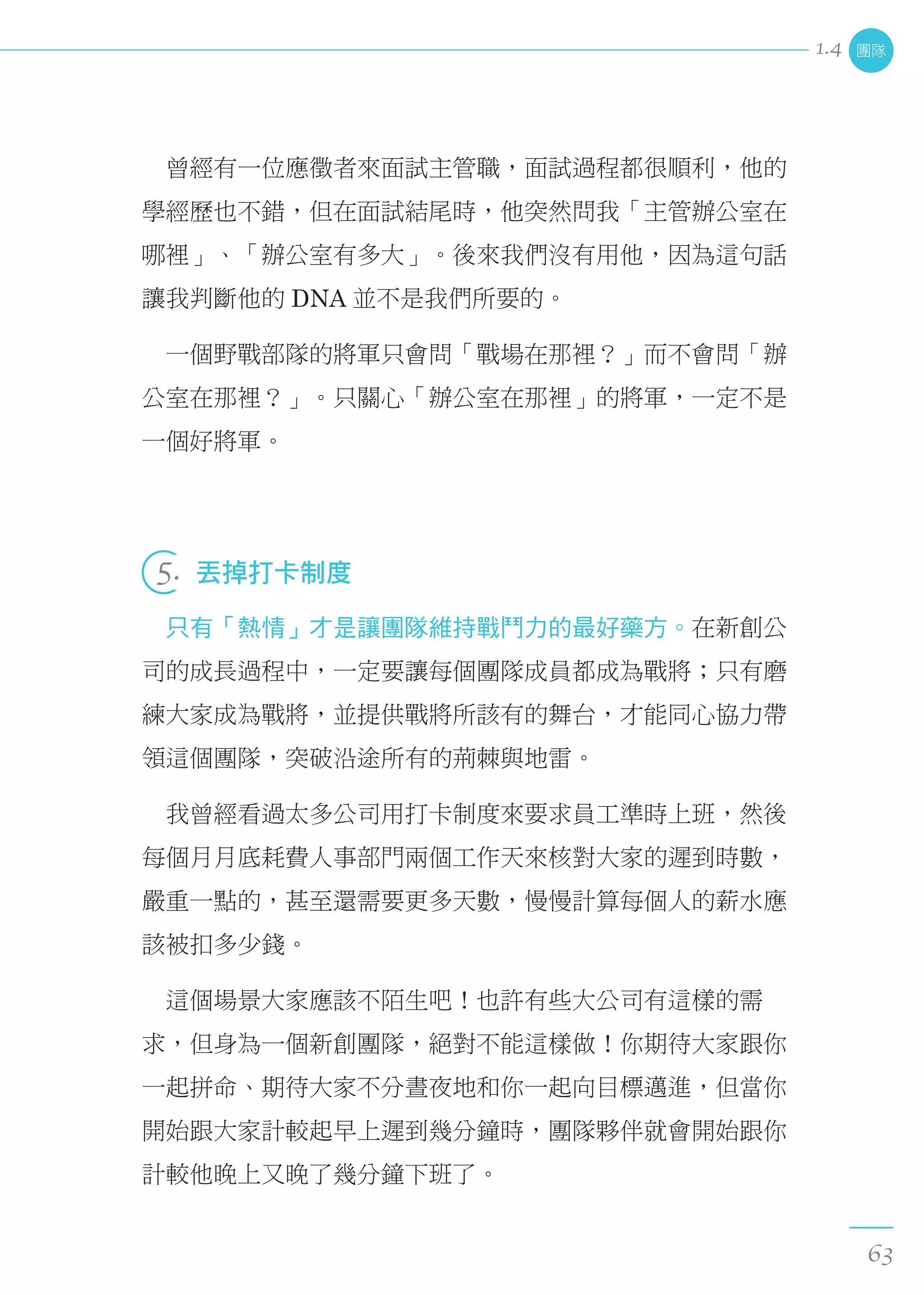 　曾經有一位應徵者來面試主管職，面試過程都很順利，他的
學經歷也不錯，但在面試結尾時，他突然問我「主管辦公室在
哪裡」、「辦公室有多大」。後來我們沒有用他，因為這句話
讓我判斷他的 DNA 並不是我們所要的。
　一個野戰部隊的將軍只會問「戰場在那裡？」而不會問「辦
公室在那裡？」。只關心「辦公室在那裡」的將軍，一定不是
一個好將軍。
 
5.  丟掉打卡制度
　只有「熱情」才是讓團隊維持戰鬥力的最好藥方。在新創公
司的成長過程中，一定要讓每個團隊成員都成為戰將；只有磨
練大家成為戰將，並提供戰將所該有的舞台，才能同心協力帶
領這個團隊，突破沿途所有的荊棘與地雷。
　我曾經看過太多公司用打卡制度來要求員工準時上班，然後
每個月月底耗費人事部門兩個工作天來核對大家的遲到時數，
嚴重一點的，甚至還需要更多天數，慢慢計算每個人的薪水應
該被扣多少錢。
　這個場景大家應該不陌生吧！也許有些大公司有這樣的需
求，但身為一個新創團隊，絕對不能這樣做！你期待大家跟你
一起拼命、期待大家不分晝夜地和你一起向目標邁進，但當你
開始跟大家計較起早上遲到幾分鐘時，團隊夥伴就會開始跟你
計較他晚上又晚了幾分鐘下班了。
團隊
63
1.4
 