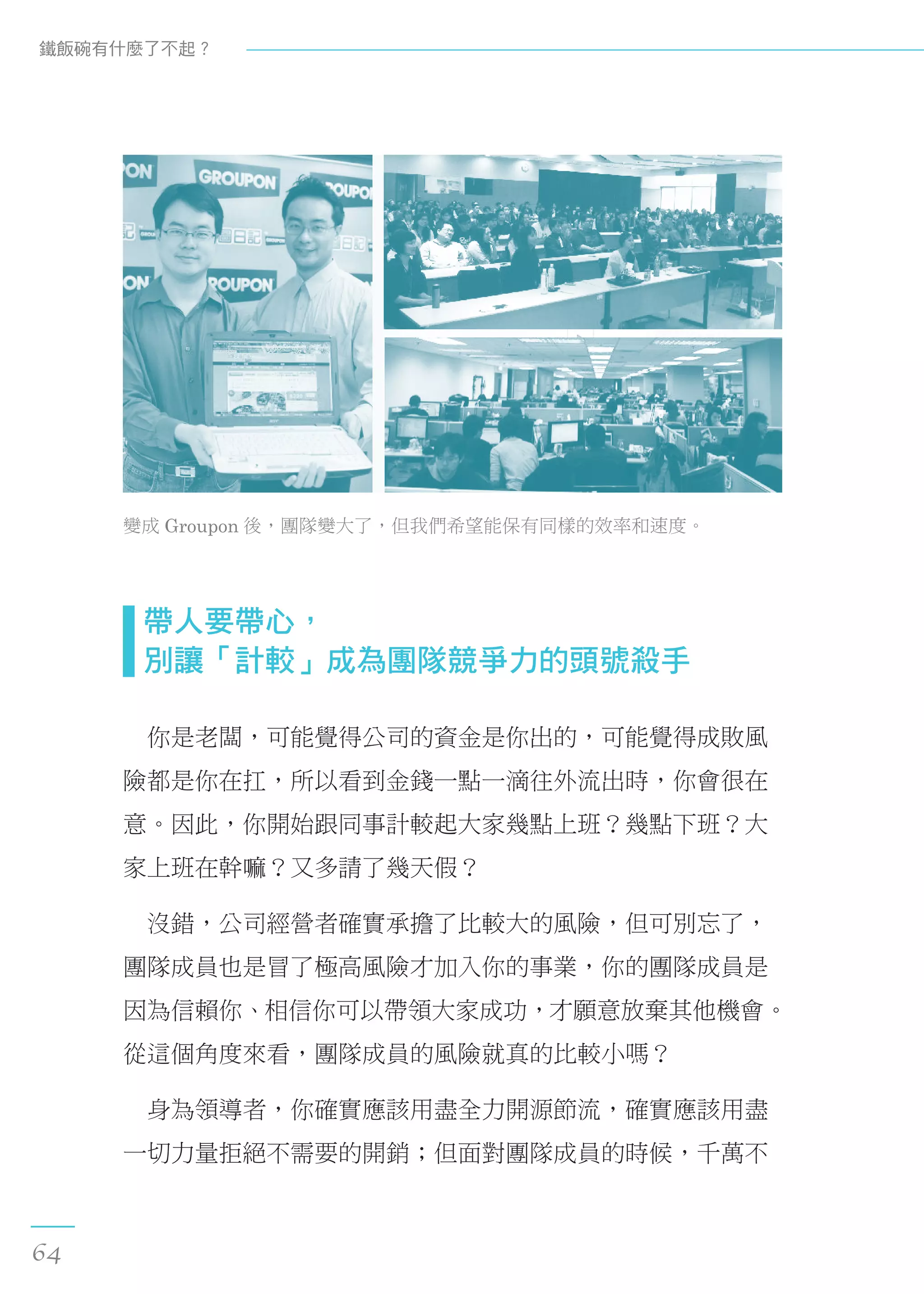 變成 Groupon 後，團隊變大了，但我們希望能保有同樣的效率和速度。
  帶人要帶心， 
  別讓「計較」成為團隊競爭力的頭號殺手
　你是老闆，可能覺得公司的資金是你出的，可能覺得成敗風
險都是你在扛，所以看到金錢一點一滴往外流出時，你會很在
意。因此，你開始跟同事計較起大家幾點上班？幾點下班？大
家上班在幹嘛？又多請了幾天假？
　沒錯，公司經營者確實承擔了比較大的風險，但可別忘了，
團隊成員也是冒了極高風險才加入你的事業，你的團隊成員是
因為信賴你、相信你可以帶領大家成功，才願意放棄其他機會。
從這個角度來看，團隊成員的風險就真的比較小嗎？
　身為領導者，你確實應該用盡全力開源節流，確實應該用盡
一切力量拒絕不需要的開銷；但面對團隊成員的時候，千萬不
鐵飯碗有什麼了不起？
64
 