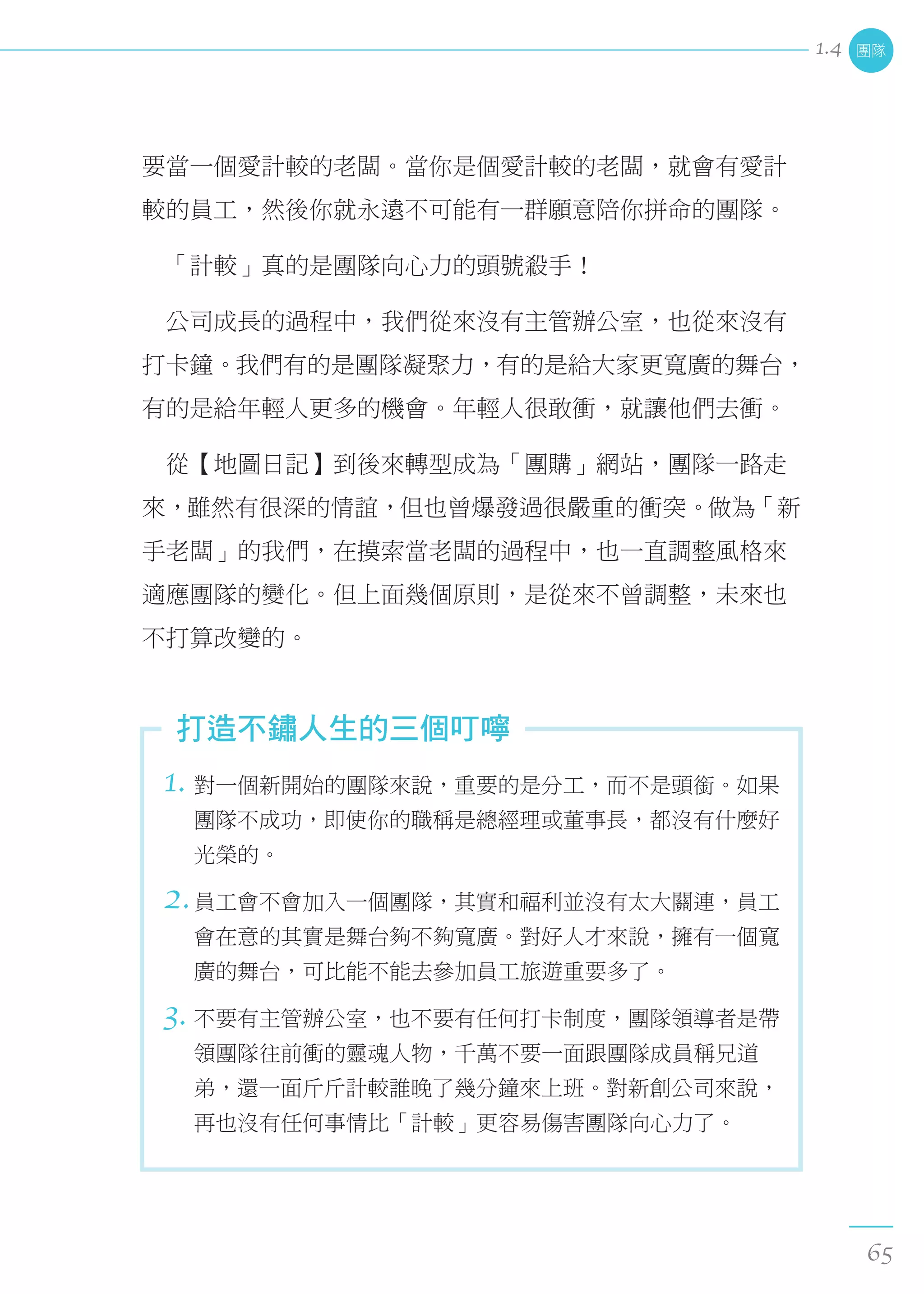 要當一個愛計較的老闆。當你是個愛計較的老闆，就會有愛計
較的員工，然後你就永遠不可能有一群願意陪你拼命的團隊。
　「計較」真的是團隊向心力的頭號殺手！
　公司成長的過程中，我們從來沒有主管辦公室，也從來沒有
打卡鐘。我們有的是團隊凝聚力，有的是給大家更寬廣的舞台，
有的是給年輕人更多的機會。年輕人很敢衝，就讓他們去衝。
　從【地圖日記】到後來轉型成為「團購」網站，團隊一路走
來，雖然有很深的情誼，但也曾爆發過很嚴重的衝突。做為「新
手老闆」的我們，在摸索當老闆的過程中，也一直調整風格來
適應團隊的變化。但上面幾個原則，是從來不曾調整，未來也
不打算改變的。
1. 對一個新開始的團隊來說，重要的是分工，而不是頭銜。如果
團隊不成功，即使你的職稱是總經理或董事長，都沒有什麼好
光榮的。
2.員工會不會加入一個團隊，其實和福利並沒有太大關連，員工
會在意的其實是舞台夠不夠寬廣。對好人才來說，擁有一個寬
廣的舞台，可比能不能去參加員工旅遊重要多了。
3. 不要有主管辦公室，也不要有任何打卡制度，團隊領導者是帶
領團隊往前衝的靈魂人物，千萬不要一面跟團隊成員稱兄道
弟，還一面斤斤計較誰晚了幾分鐘來上班。對新創公司來說，
再也沒有任何事情比「計較」更容易傷害團隊向心力了。
打造不鏽人生的三個叮嚀
團隊
65
1.4
 