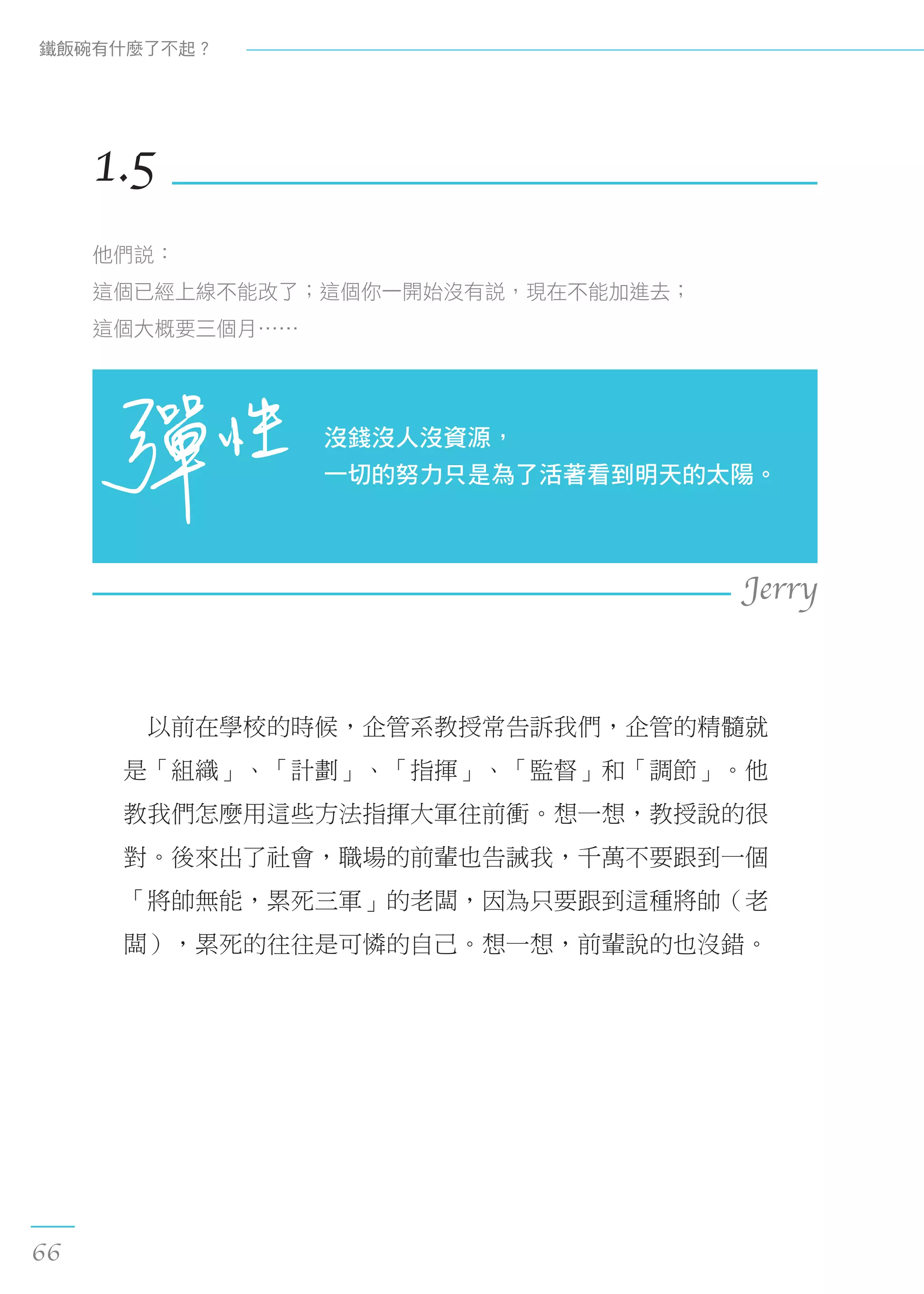　以前在學校的時候，企管系教授常告訴我們，企管的精髓就
是「組織」、「計劃」、「指揮」、「監督」和「調節」。他
教我們怎麼用這些方法指揮大軍往前衝。想一想，教授說的很
對。後來出了社會，職場的前輩也告誡我，千萬不要跟到一個
「將帥無能，累死三軍」的老闆，因為只要跟到這種將帥（老
闆），累死的往往是可憐的自己。想一想，前輩說的也沒錯。
1.5
他們說：
這個已經上線不能改了；這個你一開始沒有說，現在不能加進去；
這個大概要三個月……
沒錢沒人沒資源，
一切的努力只是為了活著看到明天的太陽。
Jerry
鐵飯碗有什麼了不起？
66
 