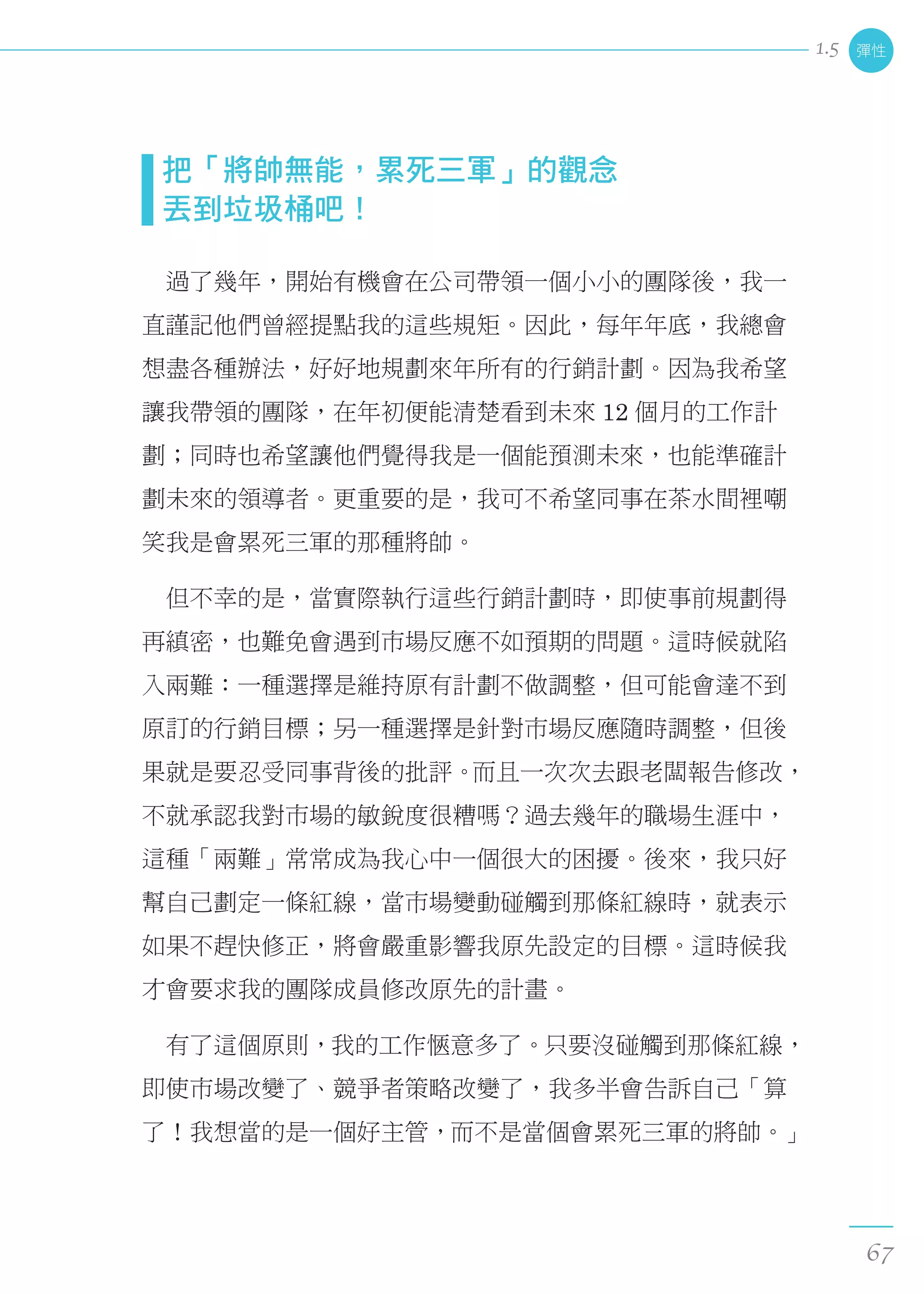把「將帥無能，累死三軍」的觀念 
  丟到垃圾桶吧！
　過了幾年，開始有機會在公司帶領一個小小的團隊後，我一
直謹記他們曾經提點我的這些規矩。因此，每年年底，我總會
想盡各種辦法，好好地規劃來年所有的行銷計劃。因為我希望
讓我帶領的團隊，在年初便能清楚看到未來 12 個月的工作計
劃；同時也希望讓他們覺得我是一個能預測未來，也能準確計
劃未來的領導者。更重要的是，我可不希望同事在茶水間裡嘲
笑我是會累死三軍的那種將帥。
　但不幸的是，當實際執行這些行銷計劃時，即使事前規劃得
再縝密，也難免會遇到市場反應不如預期的問題。這時候就陷
入兩難：一種選擇是維持原有計劃不做調整，但可能會達不到
原訂的行銷目標；另一種選擇是針對市場反應隨時調整，但後
果就是要忍受同事背後的批評。而且一次次去跟老闆報告修改，
不就承認我對市場的敏銳度很糟嗎？過去幾年的職場生涯中，
這種「兩難」常常成為我心中一個很大的困擾。後來，我只好
幫自己劃定一條紅線，當市場變動碰觸到那條紅線時，就表示
如果不趕快修正，將會嚴重影響我原先設定的目標。這時候我
才會要求我的團隊成員修改原先的計畫。
　有了這個原則，我的工作愜意多了。只要沒碰觸到那條紅線，
即使市場改變了、競爭者策略改變了，我多半會告訴自己「算
了！我想當的是一個好主管，而不是當個會累死三軍的將帥。」
彈性
67
1.5
 