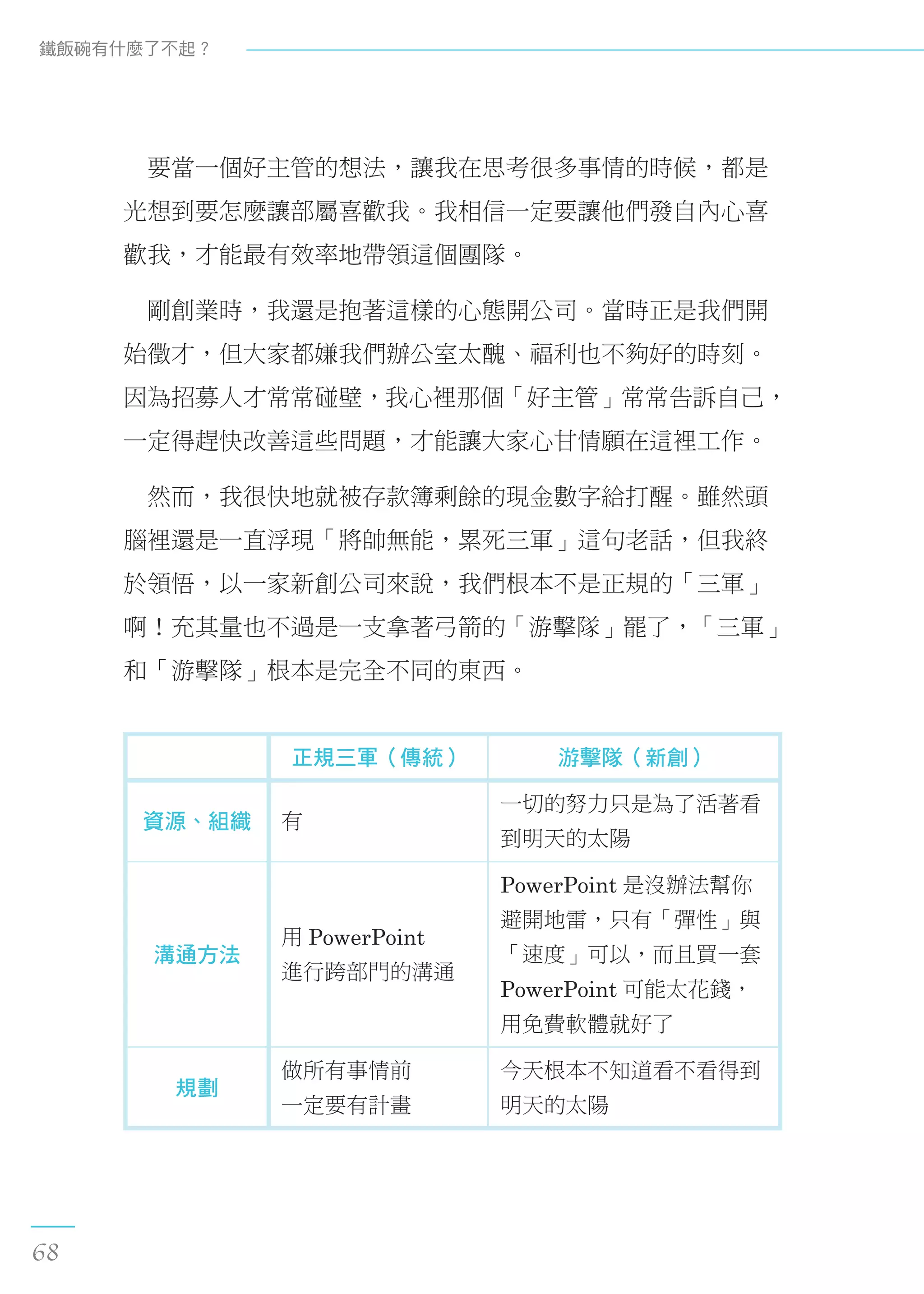 　要當一個好主管的想法，讓我在思考很多事情的時候，都是
光想到要怎麼讓部屬喜歡我。我相信一定要讓他們發自內心喜
歡我，才能最有效率地帶領這個團隊。
　剛創業時，我還是抱著這樣的心態開公司。當時正是我們開
始徵才，但大家都嫌我們辦公室太醜、福利也不夠好的時刻。
因為招募人才常常碰壁，我心裡那個「好主管」常常告訴自己，
一定得趕快改善這些問題，才能讓大家心甘情願在這裡工作。
　然而，我很快地就被存款簿剩餘的現金數字給打醒。雖然頭
腦裡還是一直浮現「將帥無能，累死三軍」這句老話，但我終
於領悟，以一家新創公司來說，我們根本不是正規的「三軍」
啊！充其量也不過是一支拿著弓箭的「游擊隊」罷了，「三軍」
和「游擊隊」根本是完全不同的東西。
正規三軍（傳統） 游擊隊（新創）
資源、組織 有
一切的努力只是為了活著看
到明天的太陽
溝通方法
用 PowerPoint
進行跨部門的溝通
PowerPoint 是沒辦法幫你
避開地雷，只有「彈性」與
「速度」可以，而且買一套
PowerPoint 可能太花錢，
用免費軟體就好了
規劃
做所有事情前
一定要有計畫
今天根本不知道看不看得到
明天的太陽
鐵飯碗有什麼了不起？
68
 