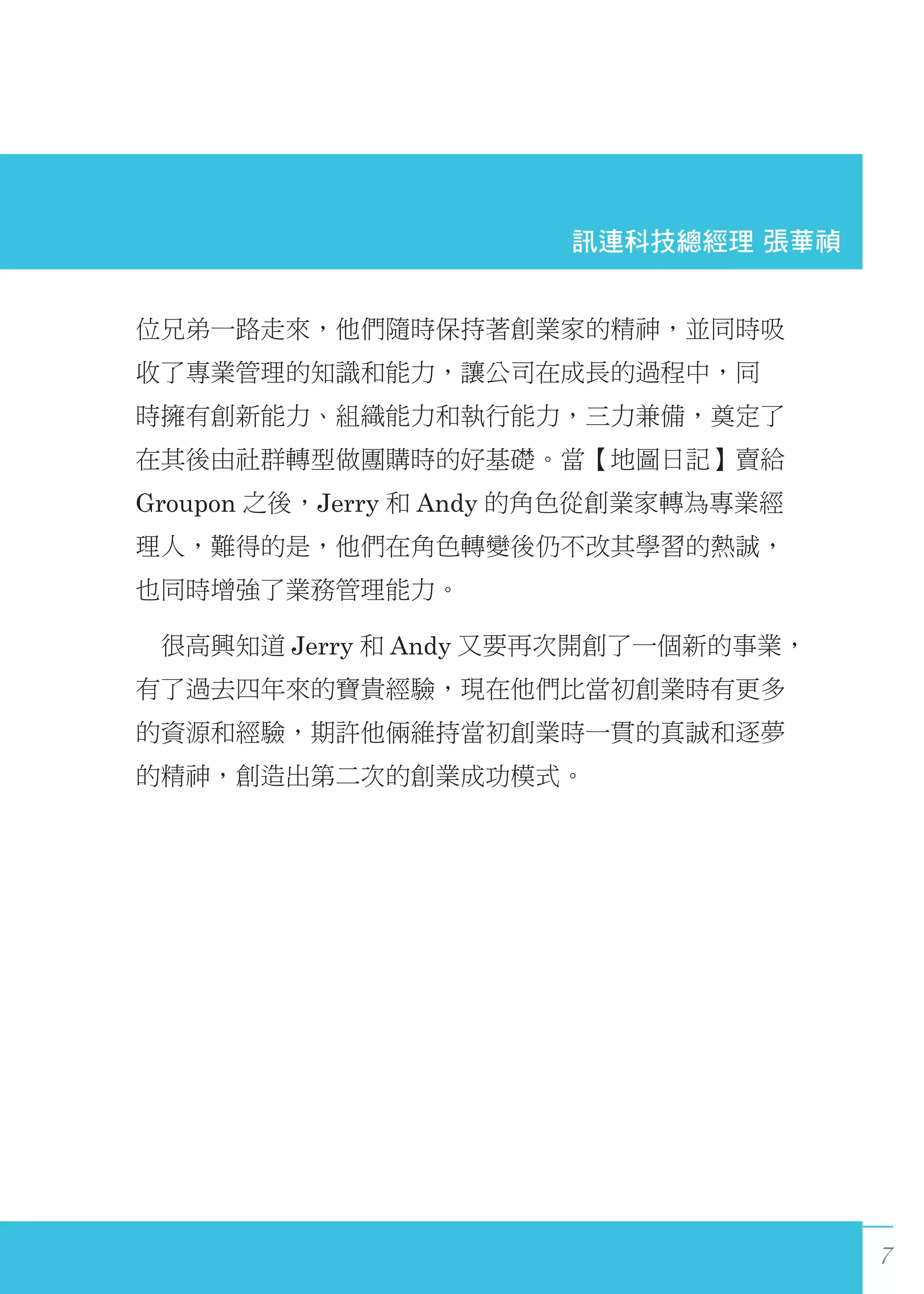7
位兄弟一路走來，他們隨時保持著創業家的精神，並同時吸
收了專業管理的知識和能力，讓公司在成長的過程中，同
時擁有創新能力、組織能力和執行能力，三力兼備，奠定了
在其後由社群轉型做團購時的好基礎。當【地圖日記】賣給
Groupon 之後，Jerry 和 Andy 的角色從創業家轉為專業經
理人，難得的是，他們在角色轉變後仍不改其學習的熱誠，
也同時增強了業務管理能力。
　很高興知道 Jerry 和 Andy 又要再次開創了一個新的事業，
有了過去四年來的寶貴經驗，現在他們比當初創業時有更多
的資源和經驗，期許他倆維持當初創業時一貫的真誠和逐夢
的精神，創造出第二次的創業成功模式。
訊連科技總經理 張華禎
 
