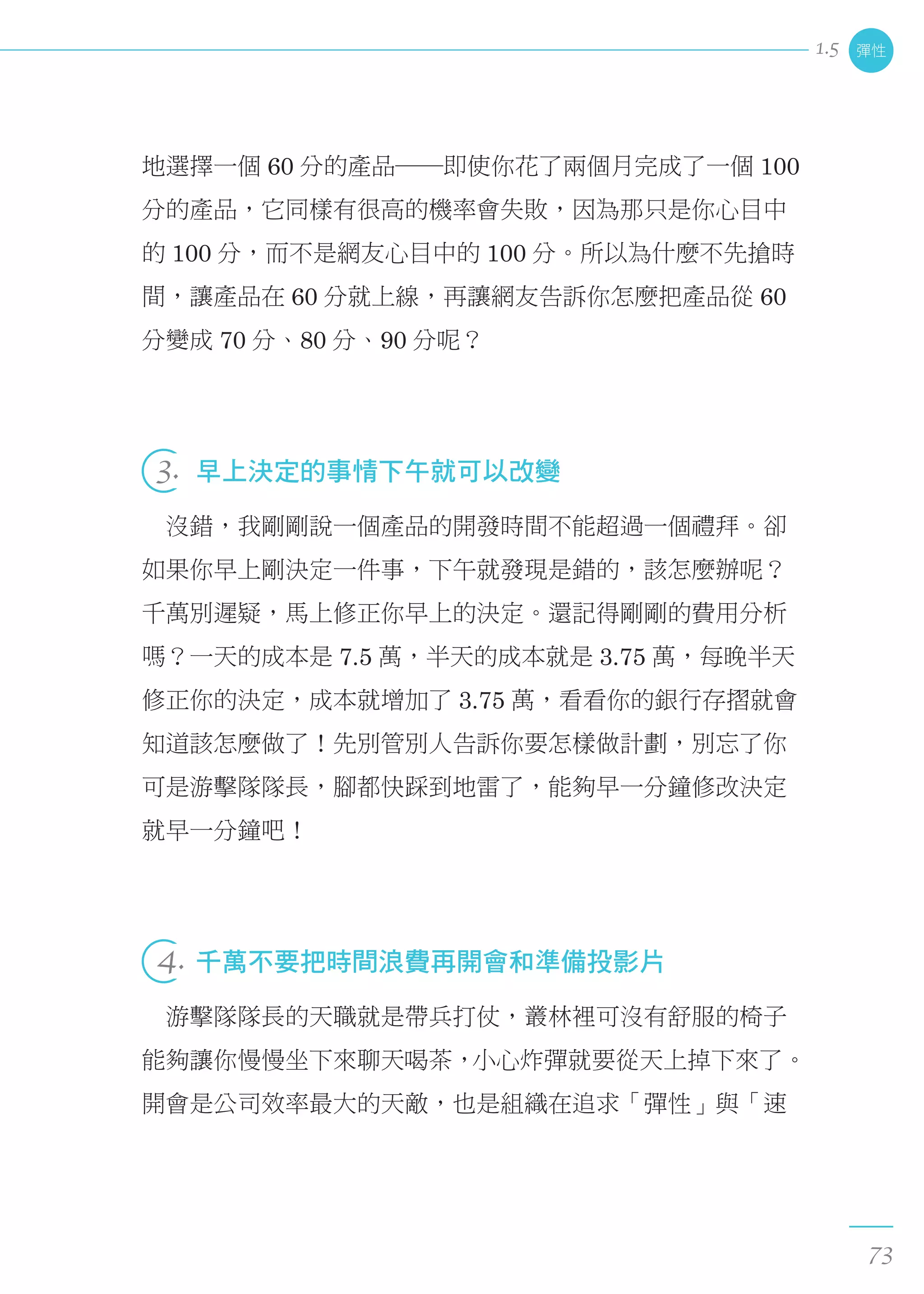 地選擇一個 60 分的產品──即使你花了兩個月完成了一個 100
分的產品，它同樣有很高的機率會失敗，因為那只是你心目中
的 100 分，而不是網友心目中的 100 分。所以為什麼不先搶時
間，讓產品在 60 分就上線，再讓網友告訴你怎麼把產品從 60
分變成 70 分、80 分、90 分呢？
 
3.  早上決定的事情下午就可以改變
　沒錯，我剛剛說一個產品的開發時間不能超過一個禮拜。卻
如果你早上剛決定一件事，下午就發現是錯的，該怎麼辦呢？
千萬別遲疑，馬上修正你早上的決定。還記得剛剛的費用分析
嗎？一天的成本是 7.5 萬，半天的成本就是 3.75 萬，每晚半天
修正你的決定，成本就增加了 3.75 萬，看看你的銀行存摺就會
知道該怎麼做了！先別管別人告訴你要怎樣做計劃，別忘了你
可是游擊隊隊長，腳都快踩到地雷了，能夠早一分鐘修改決定
就早一分鐘吧！
 
4. 千萬不要把時間浪費再開會和準備投影片
　游擊隊隊長的天職就是帶兵打仗，叢林裡可沒有舒服的椅子
能夠讓你慢慢坐下來聊天喝茶，小心炸彈就要從天上掉下來了。
開會是公司效率最大的天敵，也是組織在追求「彈性」與「速
彈性
73
1.5
 