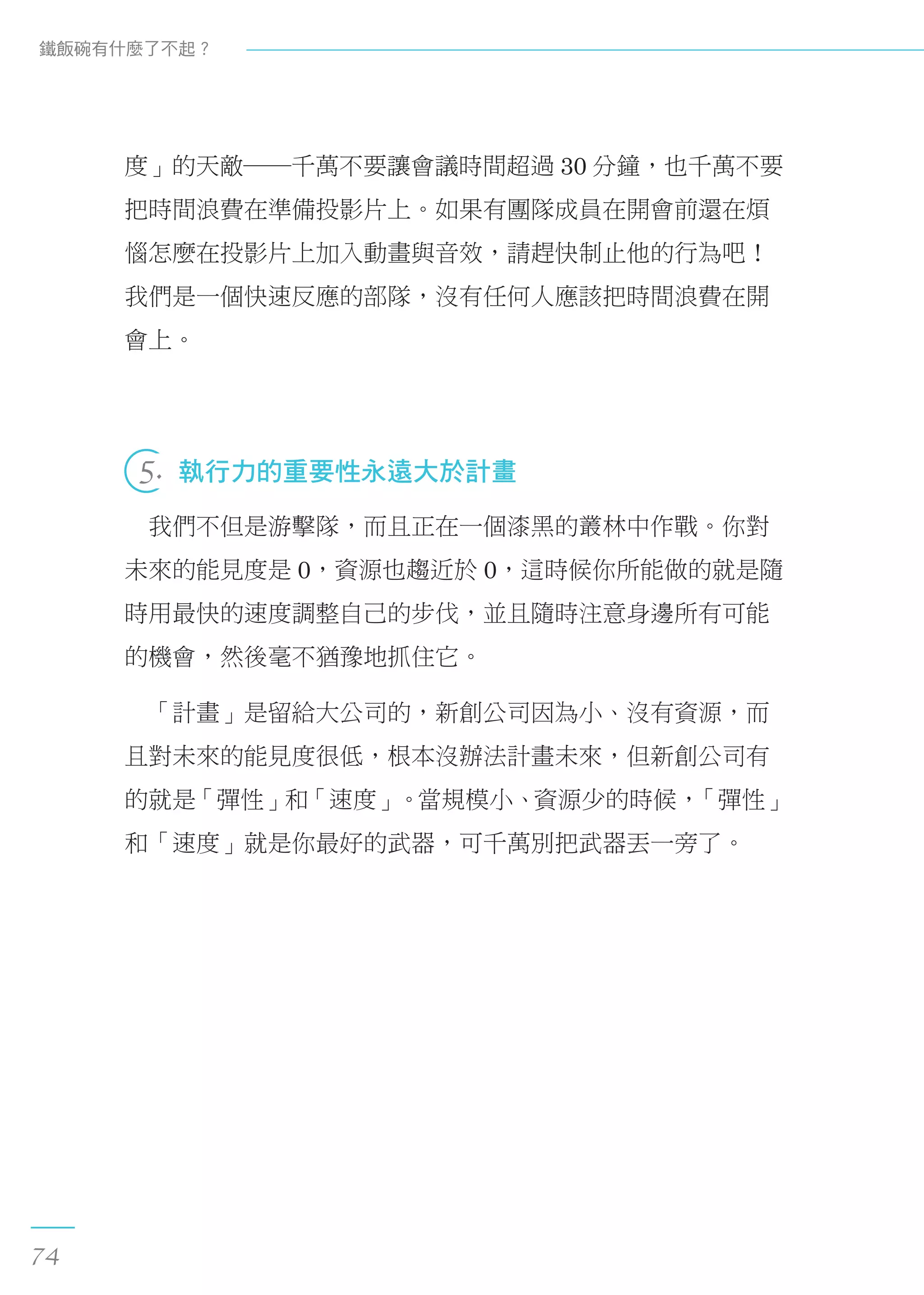 度」的天敵──千萬不要讓會議時間超過 30 分鐘，也千萬不要
把時間浪費在準備投影片上。如果有團隊成員在開會前還在煩
惱怎麼在投影片上加入動畫與音效，請趕快制止他的行為吧！
我們是一個快速反應的部隊，沒有任何人應該把時間浪費在開
會上。
 
5.  執行力的重要性永遠大於計畫
　我們不但是游擊隊，而且正在一個漆黑的叢林中作戰。你對
未來的能見度是 0，資源也趨近於 0，這時候你所能做的就是隨
時用最快的速度調整自己的步伐，並且隨時注意身邊所有可能
的機會，然後毫不猶豫地抓住它。
　「計畫」是留給大公司的，新創公司因為小、沒有資源，而
且對未來的能見度很低，根本沒辦法計畫未來，但新創公司有
的就是「彈性」和「速度」。當規模小、資源少的時候，「彈性」
和「速度」就是你最好的武器，可千萬別把武器丟一旁了。
鐵飯碗有什麼了不起？
74
 