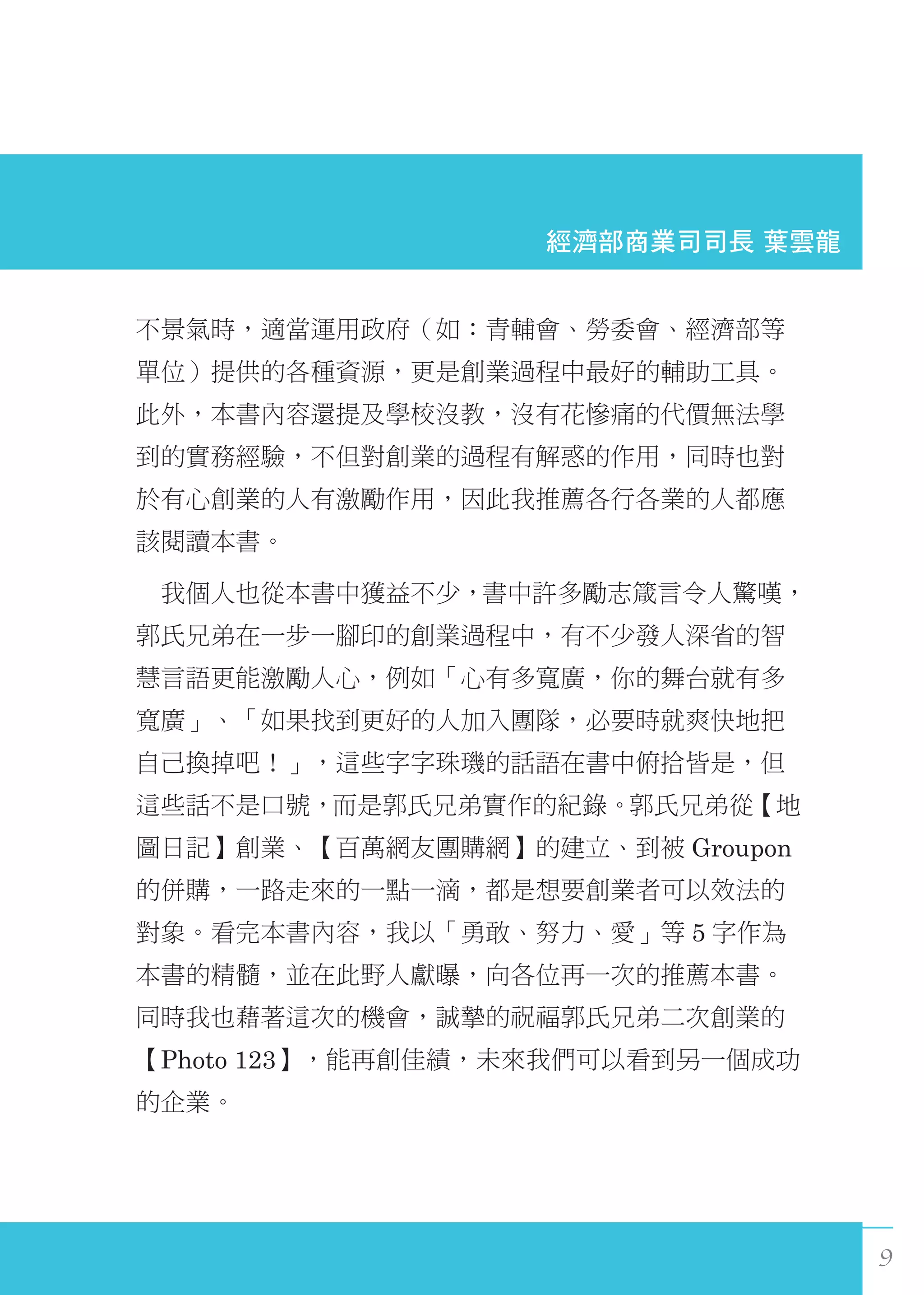 9
不景氣時，適當運用政府（如：青輔會、勞委會、經濟部等
單位）提供的各種資源，更是創業過程中最好的輔助工具。
此外，本書內容還提及學校沒教，沒有花慘痛的代價無法學
到的實務經驗，不但對創業的過程有解惑的作用，同時也對
於有心創業的人有激勵作用，因此我推薦各行各業的人都應
該閱讀本書。
　我個人也從本書中獲益不少，書中許多勵志箴言令人驚嘆，
郭氏兄弟在一步一腳印的創業過程中，有不少發人深省的智
慧言語更能激勵人心，例如「心有多寬廣，你的舞台就有多
寬廣」、「如果找到更好的人加入團隊，必要時就爽快地把
自己換掉吧！」，這些字字珠璣的話語在書中俯拾皆是，但
這些話不是口號，而是郭氏兄弟實作的紀錄。郭氏兄弟從【地
圖日記】創業、【百萬網友團購網】的建立、到被 Groupon
的併購，一路走來的一點一滴，都是想要創業者可以效法的
對象。看完本書內容，我以「勇敢、努力、愛」等 5 字作為
本書的精髓，並在此野人獻曝，向各位再一次的推薦本書。
同時我也藉著這次的機會，誠摯的祝福郭氏兄弟二次創業的
【Photo 123】，能再創佳績，未來我們可以看到另一個成功
的企業。
經濟部商業司司長 葉雲龍
 