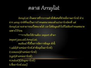 ArrayList เป็นคลาสที่รวบรวมคาสั่งพิเศษที่ช่วยสั่งงานอาร์เรย์ ต่าง
จาก array ปกติที่จะเป็นการกาหนดขนาดของตัวแปรอาร์เรย์คงที่ แต่
ArrayList จะสามารถแก้ไขขนาดได้ เวลาใส่ข้อมูลเข้าไปก็ไม่ต้องกาหนดขนาด
เฉพาะไว้ก่อน
***การเรียกใช้งานต้อง import เข้ามา
import java.util.ArrayList;
method ที่ใช้ในการจัดการข้อมูล ดังนี้
1.add(ตาแหน่งอาร์เรย์,ค่าข้อมุลในอาร์เรย์)
2.remove(ตาแหน่งอาร์เรย์)
3.get(ตาแหน่งอาร์เรย์)
4.indexOf(ข้อมูลอาร์เรย์)
5.ชื่ออาร์เรย์.size()
 