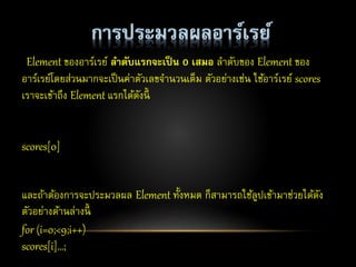 Element ของอาร์เรย์ ลำดับแรกจะเป็น 0 เสมอ ลาดับของ Element ของ
อาร์เรย์โดยส่วนมากจะเป็นค่าตัวเลขจานวนเต็ม ตัวอย่างเช่น ใช้อาร์เรย์ scores
เราจะเข้าถึง Element แรกได้ดังนี้
scores[0]
และถ้าต้องการจะประมวลผล Element ทั้งหมด ก็สามารถใช้ลูปเข้ามาช่วยได้ดัง
ตัวอย่างด้านล่างนี้
for (i=0;<9;i++)
scores[i]…;
 
