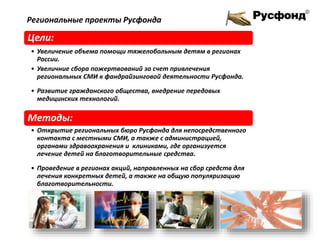 Цели:
• Увеличение объема помощи тяжелобольным детям в регионах
России.
• Увеличние сбора пожертвований за счет привлечения
региональных СМИ к фандрайзинговой деятельности Русфонда.
• Развитие гражданского общества, внедрение передовых
медицинских технологий.
Методы:
• Открытие региональных бюро Русфонда для непосредственного
контакта с местными СМИ, а также с администрацией,
органами здравоохранения и клиниками, где организуется
лечение детей на благотворительные средства.
• Проведение в регионах акций, направленных на сбор средств для
лечения конкретных детей, а также на общую популяризацию
благотворительности.
Региональные проекты Русфонда
 