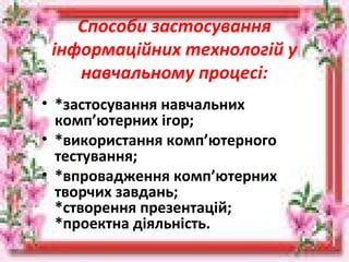 Способи застосування
інформаційних технологій у
навчальному процесі:
• *застосування навчальних
комп’ютерних ігор;
• *використання комп’ютерного
тестування;
• *впровадження комп’ютерних
творчих завдань;
*створення презентацій;
*проектна діяльність.
 