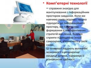• Комп’ютерні технології
– справжня знахідка для
маніпулювання з інформаційним
простором завдання. Коли ми
навчимо учнів свідомо і творчо
підходити до інформаційного
простору, ми полегшимо
формування в них ефективних
стратегій мислення, будемо
сприяти підвищенню їхньої
самооцінки, упевненості у своїх
силах.
Ці технології надають величезні
можливості в розширенні
ерудиції дитини, підтримує її
різноманітні здібності.
 