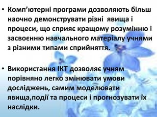 • Комп’ютерні програми дозволяють більш
наочно демонструвати різні явища і
процеси, що сприяє кращому розумінню і
засвоєнню навчального матеріалу учнями
з різними типами сприйняття.
• Використання ІКТ дозволяє учням
порівняно легко змінювати умови
досліджень, самим моделювати
явища,події та процеси і прогнозувати їх
наслідки.
 