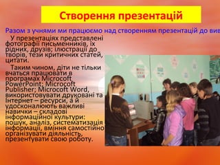 Створення презентацій
Разом з учнями ми працюємо над створенням презентацій до вив
У презентаціях представлені
фотографії письменників, їх
рідних, друзів; ілюстрації до
творів, тези критичних статей,
цитати.
Таким чином, діти не тільки
вчаться працювати в
програмах Microcoft
PowerPoint; Microcoft
Publisher; Microcoft Word,
використовувати друковані та
Інтернет – ресурси, а й
удосконалюють важливі
навички – складові
інформаційної культури:
пошук, аналіз, систематизація
інформації, вміння самостійно
організувати діяльність,
презентувати свою роботу.
 