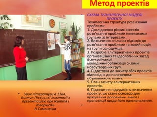 Метод проектів
• Урок літератури в 11кл.
Виступ Пісоцької Анастасії з
презентацією про життя і
творчість
В.Симоненка
• СХЕМА ТЕХНОЛОГІЧНОЇ МОДЕЛІ
ПРОЕКТУ
Технологічна структура розв'язання
проблеми:
1. Дослідження різних аспектів
розв'язання проблеми невеликими
групами за інтересами:
2. Визначення спільних підходів до
розв'язання проблеми та новий поділ
на групи однодумців.
3. Розробка альтернативних проектів
організаційних та ідеологічних засад
Всеукраїнської
молодіжної організації силами
новоутворених груп.
4. Підготовка до захисту обох проектів
відповідно до попередньо
обумовленого плану.
5. План захисту альтернативних
проектів.
6. Підведення підсумків та визначення
проекту, що стане основою для
врахування доповнень, вимог і
пропозицій щодо його вдосконалення.
•
 