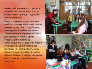 •
Активізації навчального процесу
сприяють проектні технології, в
основі яких - принцип педагогіки
співробітництва.
• Саме працюючи над проектами,
учні застосовують фактичні знання,
вчаться самостійно їх здобувати,
аналізувати й робити висновки.
Типи проектів найрізноманітніші:
дослідницькі, творчі, ігрові,
інформаційні, практико-
організаційні та ін. Проекти можна
виконувати індивідуально або
групами, на них відводять різну
кількість часу, застосовують різні
форми, методи й засоби навчання,
проте завжди це дослідження,
творчість.
 