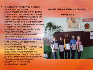 Активні учасниці створення проектів –
учениці 11кл..
• Викладаючи літературу в старшій
школі, використовую
мультимедійний проект як форму
домашнього завдання: на початку
вивчення теми групі зацікавлених
учнів пропонується дослідити
проблему, пов’язану із розвитком
певного періоду літератури, життям
і творчістю письменника,
проблематикою художніх творів
тощо. Наприклад, „Доля
„розстріляного відродження”:
тріумф чи вирок”,
„Україна очима українців початку XX
і XXI століть”, „О. Довженко –
гордість україн-
ської кінематографії”. Робота над
проектом триває 1-2 тижні,
результати презентуються на
підсумковому уроці з теми (якщо
діти працювали на випередження,
то результати дослідження
подаються на першому
(оглядовому) уроці).
 